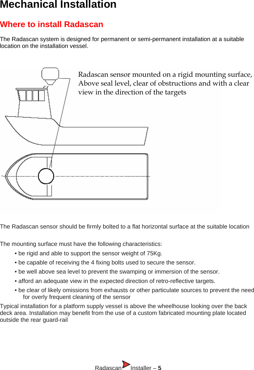  Mechanical Installation  Where to install Radascan  The Radascan system is designed for permanent or semi-permanent installation at a suitable location on the installation vessel.   Radascan sensor mounted on a rigid mounting surface, Above seal level, clear of obstructions and with a clear  view in the direction of the targets   The Radascan sensor should be firmly bolted to a flat horizontal surface at the suitable location   The mounting surface must have the following characteristics: • be rigid and able to support the sensor weight of 75Kg. • be capable of receiving the 4 fixing bolts used to secure the sensor. • be well above sea level to prevent the swamping or immersion of the sensor. • afford an adequate view in the expected direction of retro-reflective targets. • be clear of likely omissions from exhausts or other particulate sources to prevent the need for overly frequent cleaning of the sensor Typical installation for a platform supply vessel is above the wheelhouse looking over the back deck area. Installation may benefit from the use of a custom fabricated mounting plate located outside the rear guard-rail     Radascan Installer – 5 
