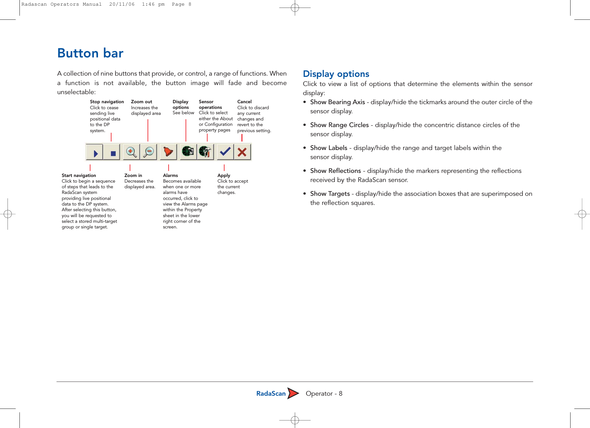 RadaScan Operator - 8Button barA collection of nine buttons that provide, or control, a range of functions. Whena function is not available, the button image will fade and becomeunselectable:Display optionsClick to view a list of options that determine the elements within the sensordisplay:•  Show Bearing Axis - display/hide the tickmarks around the outer circle of thesensor display.•  Show Range Circles - display/hide the concentric distance circles of the sensor display.•  Show Labels - display/hide the range and target labels within the sensor display. •Show Reflections - display/hide the markers representing the reflections received by the RadaScan sensor.•Show Targets - display/hide the association boxes that are superimposed onthe reflection squares.Stop navigationClick to ceasesending livepositional datato the DPsystem.Start navigationClick to begin a sequenceof steps that leads to theRadaScan systemproviding live positionaldata to the DP system.After selecting this button,you will be requested toselect a stored multi-targetgroup or single target.Zoom inDecreases thedisplayed area.AlarmsBecomes availablewhen one or morealarms haveoccurred, click toview the Alarms pagewithin the Propertysheet in the lowerright corner of thescreen.ApplyClick to acceptthe currentchanges.Zoom outIncreases thedisplayed area DisplayoptionsSee belowSensoroperationsClick to selecteither the Aboutor Configurationproperty pagesCancelClick to discardany currentchanges andrevert to theprevious setting.Radascan Operators Manual  20/11/06  1:46 pm  Page 8
