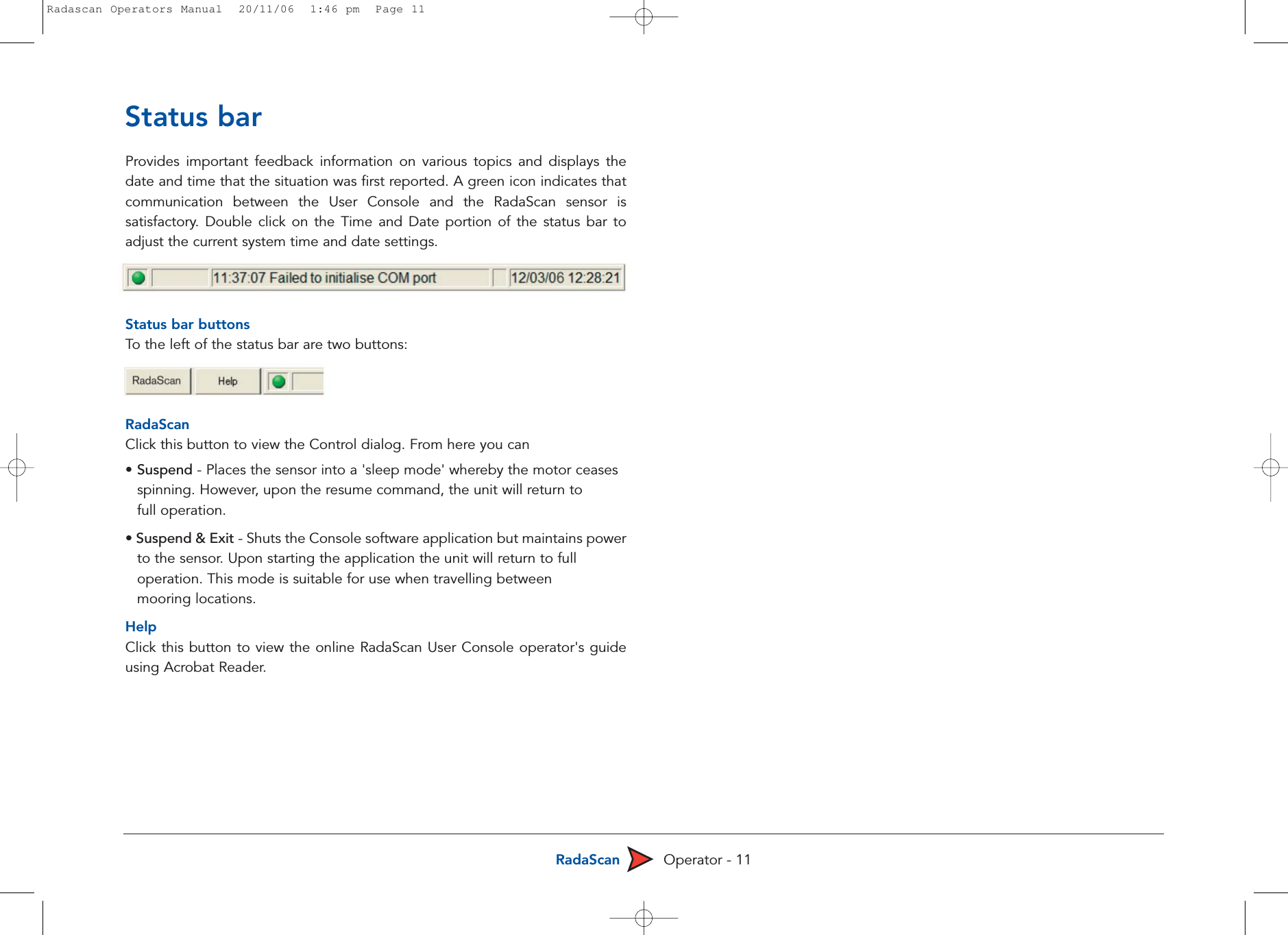 RadaScan Operator - 11Status barProvides important feedback information on various topics and displays thedate and time that the situation was first reported. A green icon indicates thatcommunication between the User Console and the RadaScan sensor issatisfactory. Double click on the Time and Date portion of the status bar toadjust the current system time and date settings. Status bar buttonsTo  the left of the status bar are two buttons:RadaScanClick this button to view the Control dialog. From here you can • Suspend - Places the sensor into a &apos;sleep mode&apos; whereby the motor ceases spinning. However, upon the resume command, the unit will return to full operation.• Suspend &amp; Exit - Shuts the Console software application but maintains powerto the sensor. Upon starting the application the unit will return to full operation. This mode is suitable for use when travelling between mooring locations.HelpClick this button to view the online RadaScan User Console operator&apos;s guideusing Acrobat Reader.Radascan Operators Manual  20/11/06  1:46 pm  Page 11