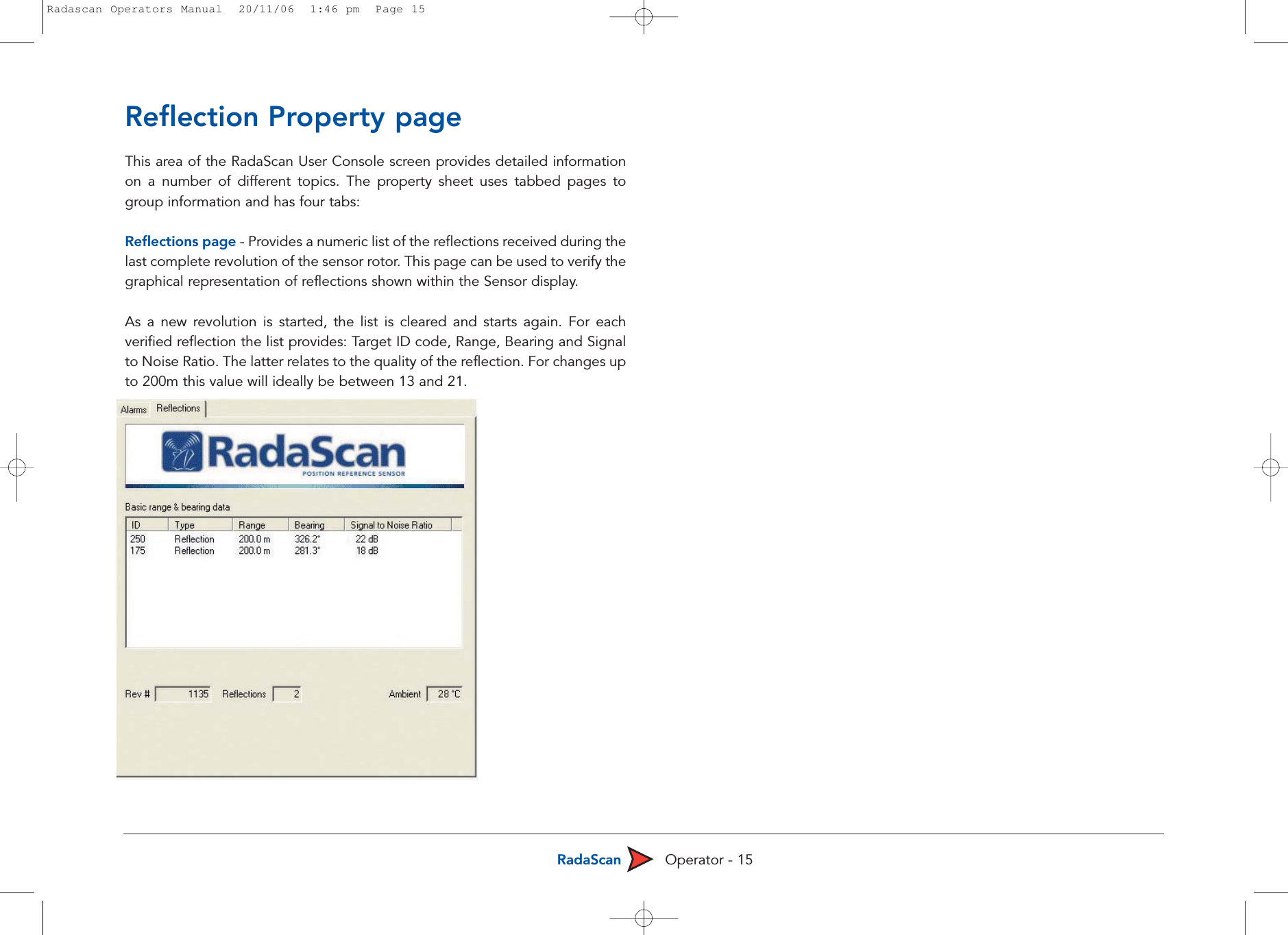 RadaScan Operator - 15Reflection Property pageThis area of the RadaScan User Console screen provides detailed informationon a number of different topics. The property sheet uses tabbed pages togroup information and has four tabs: Reflections page - Provides a numeric list of the reflections received during thelast complete revolution of the sensor rotor. This page can be used to verify thegraphical representation of reflections shown within the Sensor display.As a new revolution is started, the list is cleared and starts again. For eachverified reflection the list provides: Target ID code, Range, Bearing and Signalto Noise Ratio. The latter relates to the quality of the reflection. For changes upto 200m this value will ideally be between 13 and 21. Radascan Operators Manual  20/11/06  1:46 pm  Page 15