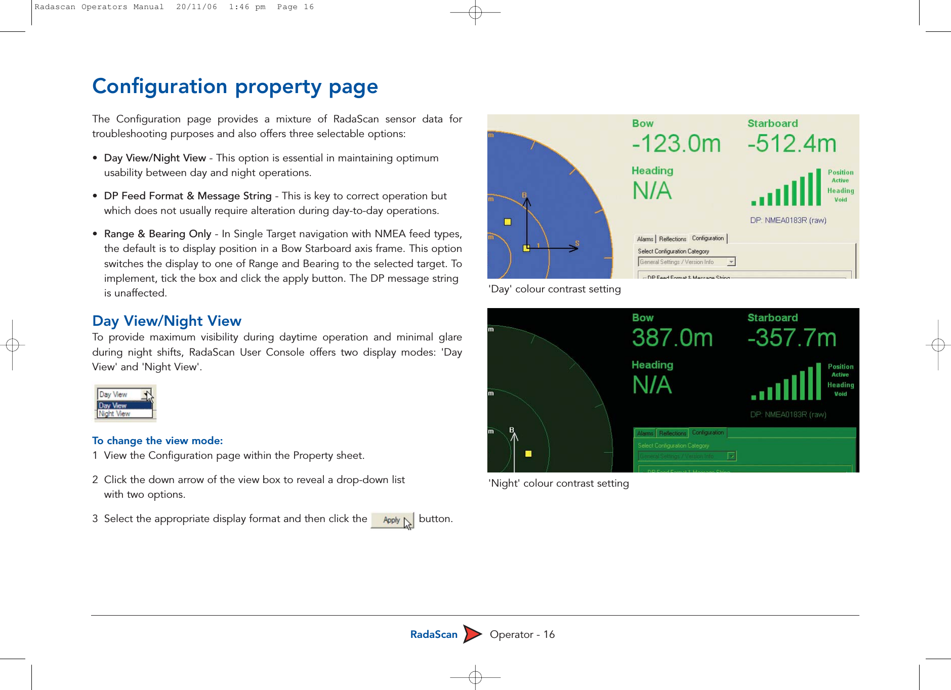 RadaScan Operator - 16Configuration property pageThe Configuration page provides a mixture of RadaScan sensor data fortroubleshooting purposes and also offers three selectable options: •Day View/Night View - This option is essential in maintaining optimum usability between day and night operations.•DP Feed Format &amp; Message String - This is key to correct operation but which does not usually require alteration during day-to-day operations.•Range &amp; Bearing Only - In Single Target navigation with NMEA feed types,the default is to display position in a Bow Starboard axis frame. This optionswitches the display to one of Range and Bearing to the selected target. Toimplement, tick the box and click the apply button. The DP message string is unaffected.Day View/Night ViewTo  provide maximum visibility during daytime operation and minimal glareduring night shifts, RadaScan User Console offers two display modes: &apos;DayView&apos; and &apos;Night View&apos;.To  change the view mode:1  View the Configuration page within the Property sheet.2  Click the down arrow of the view box to reveal a drop-down list with two options.3  Select the appropriate display format and then click the                button.&apos;Day&apos; colour contrast setting&apos;Night&apos; colour contrast settingRadascan Operators Manual  20/11/06  1:46 pm  Page 16