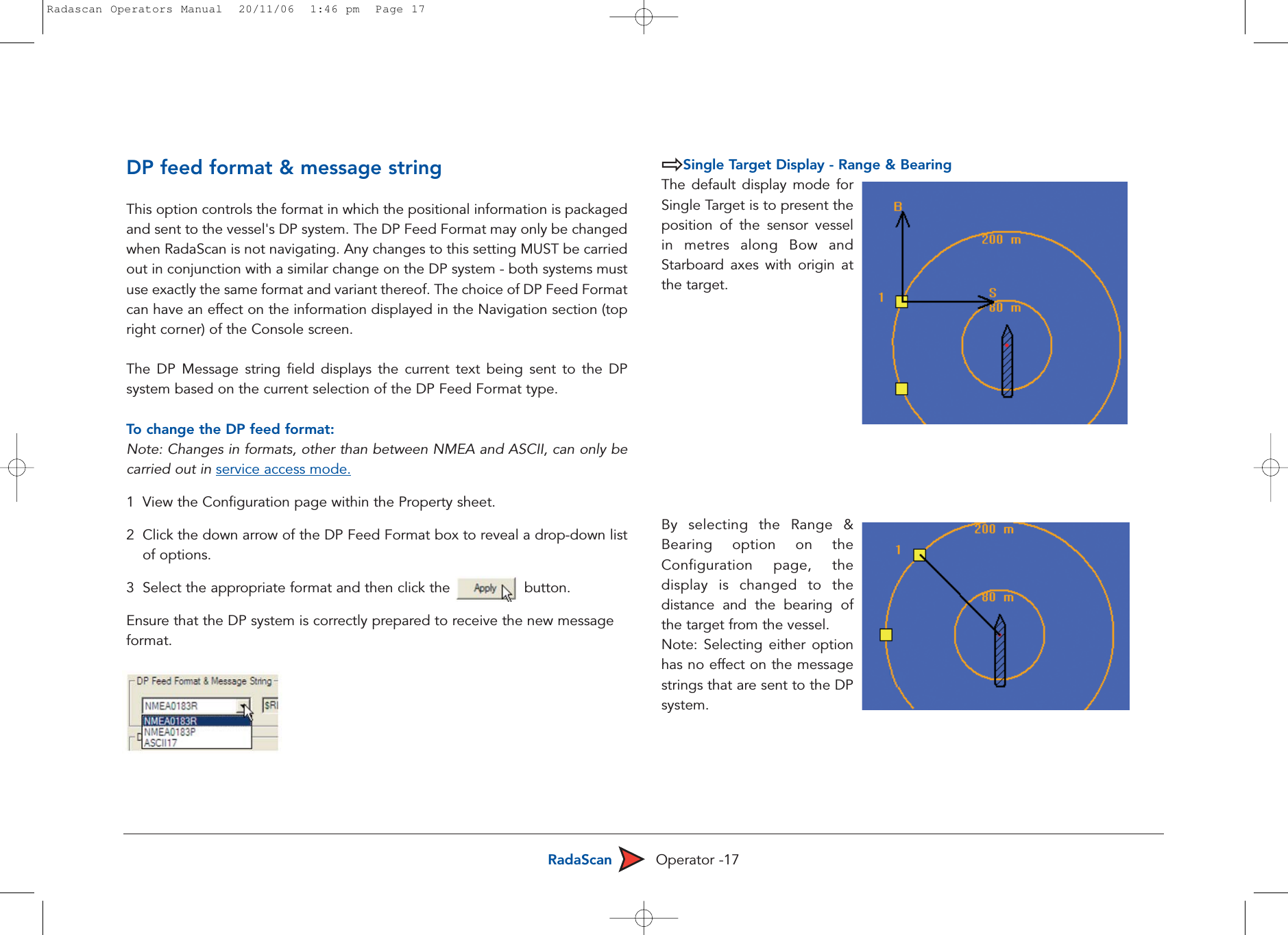 RadaScan Operator -17DP feed format &amp; message stringThis option controls the format in which the positional information is packagedand sent to the vessel&apos;s DP system. The DP Feed Format may only be changedwhen RadaScan is not navigating. Any changes to this setting MUST be carriedout in conjunction with a similar change on the DP system - both systems mustuse exactly the same format and variant thereof. The choice of DP Feed Formatcan have an effect on the information displayed in the Navigation section (topright corner) of the Console screen. The DP Message string field displays the current text being sent to the DPsystem based on the current selection of the DP Feed Format type.To  change the DP feed format:Note: Changes in formats, other than between NMEA and ASCII, can only becarried out in service access mode.1  View the Configuration page within the Property sheet.2  Click the down arrow of the DP Feed Format box to reveal a drop-down listof options.3  Select the appropriate format and then click the                 button. Ensure that the DP system is correctly prepared to receive the new message format.Single Target Display - Range &amp; BearingThe default display mode forSingle Target is to present theposition of the sensor vesselin metres along Bow andStarboard axes with origin atthe target. By selecting the Range &amp;Bearing option on theConfiguration page, thedisplay is changed to thedistance and the bearing ofthe target from the vessel.Note: Selecting either optionhas no effect on the messagestrings that are sent to the DPsystem. Radascan Operators Manual  20/11/06  1:46 pm  Page 17