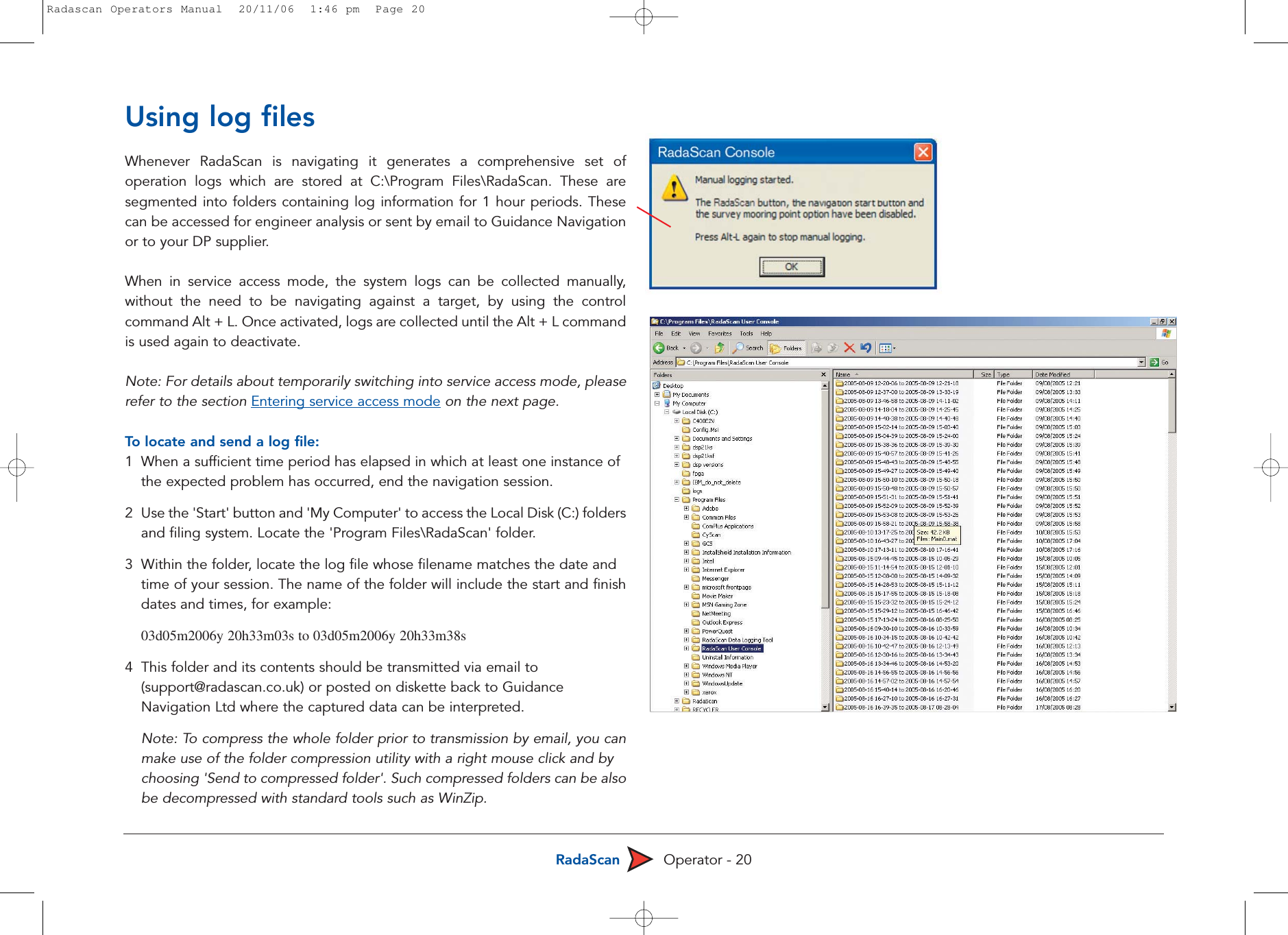 RadaScan Operator - 20Using log filesWhenever RadaScan is navigating it generates a comprehensive set ofoperation logs which are stored at C:\Program Files\RadaScan. These aresegmented into folders containing log information for 1 hour periods. Thesecan be accessed for engineer analysis or sent by email to Guidance Navigationor to your DP supplier.When in service access mode, the system logs can be collected manually,without the need to be navigating against a target, by using the controlcommand Alt + L. Once activated, logs are collected until the Alt + L commandis used again to deactivate.Note: For details about temporarily switching into service access mode, pleaserefer to the section Entering service access mode on the next page.To  locate and send a log file:1  When a sufficient time period has elapsed in which at least one instance of the expected problem has occurred, end the navigation session. 2  Use the &apos;Start&apos; button and &apos;My Computer&apos; to access the Local Disk (C:) foldersand filing system. Locate the &apos;Program Files\RadaScan&apos; folder.3Within the folder, locate the log file whose filename matches the date and time of your session. The name of the folder will include the start and finishdates and times, for example:03d05m2006y 20h33m03s to 03d05m2006y 20h33m38s4This folder and its contents should be transmitted via email to (support@radascan.co.uk) or posted on diskette back to Guidance Navigation Ltd where the captured data can be interpreted.Note: To compress the whole folder prior to transmission by email, you canmake use of the folder compression utility with a right mouse click and by choosing &apos;Send to compressed folder&apos;. Such compressed folders can be alsobe decompressed with standard tools such as WinZip.Radascan Operators Manual  20/11/06  1:46 pm  Page 20