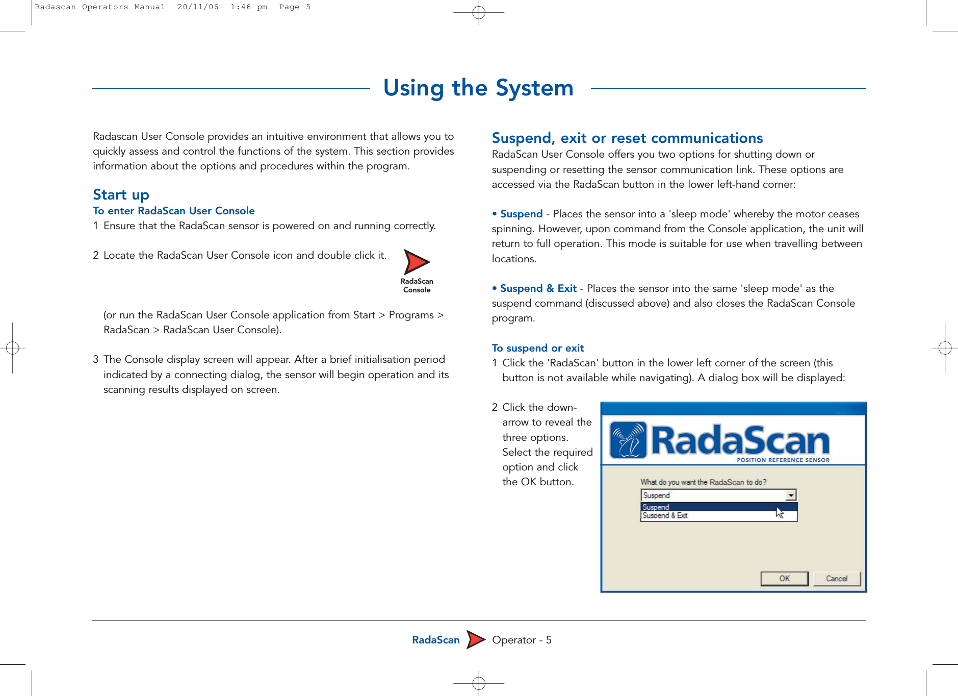 RadaScan Operator - 5Radascan User Console provides an intuitive environment that allows you toquickly assess and control the functions of the system. This section providesinformation about the options and procedures within the program. Start upTo  enter RadaScan User Console1 Ensure that the RadaScan sensor is powered on and running correctly.2 Locate the RadaScan User Console icon and double click it.(or run the RadaScan User Console application from Start &gt; Programs &gt; RadaScan &gt; RadaScan User Console). 3 The Console display screen will appear. After a brief initialisation period indicated by a connecting dialog, the sensor will begin operation and its scanning results displayed on screen.Suspend, exit or reset communicationsRadaScan User Console offers you two options for shutting down orsuspending or resetting the sensor communication link. These options areaccessed via the RadaScan button in the lower left-hand corner: • Suspend - Places the sensor into a &apos;sleep mode&apos; whereby the motor ceasesspinning. However, upon command from the Console application, the unit willreturn to full operation. This mode is suitable for use when travelling betweenlocations.• Suspend &amp; Exit - Places the sensor into the same &apos;sleep mode&apos; as thesuspend command (discussed above) and also closes the RadaScan Consoleprogram.To  suspend or exit1Click the &apos;RadaScan&apos; button in the lower left corner of the screen (this button is not available while navigating). A dialog box will be displayed:2 Click the down-arrow to reveal thethree options.Select the requiredoption and click the OK button.Using the SystemRadaScanConsoleRadascan Operators Manual  20/11/06  1:46 pm  Page 5