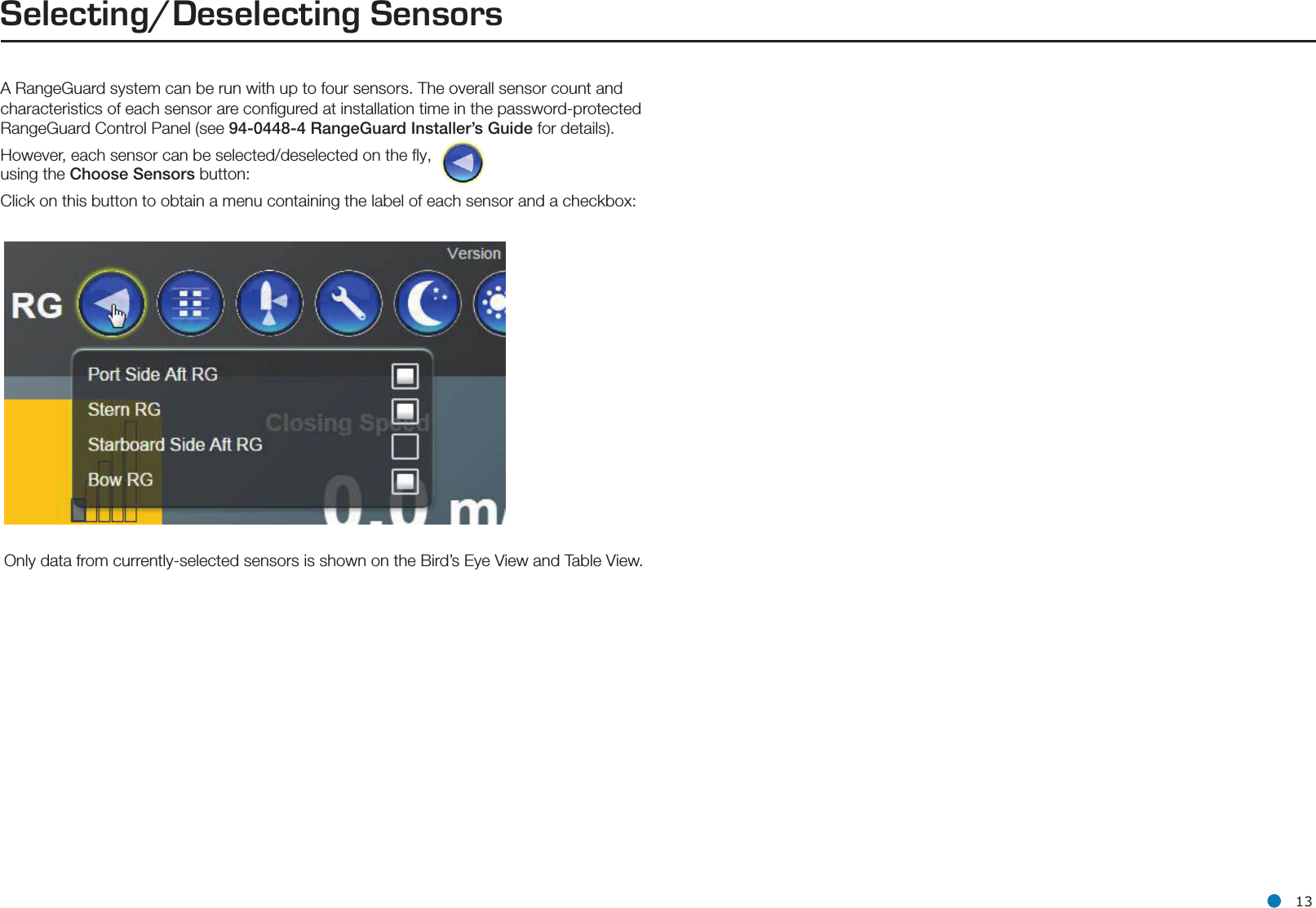 l 13Selecting/Deselecting SensorsA RangeGuard system can be run with up to four sensors. The overall sensor count and characteristics of each sensor are conﬁgured at installation time in the password-protected RangeGuard Control Panel (see 94-0448-4 RangeGuard Installer’s Guide for details).However, each sensor can be selected/deselected on the ﬂy, using the Choose Sensors button:  Click on this button to obtain a menu containing the label of each sensor and a checkbox:Only data from currently-selected sensors is shown on the Bird’s Eye View and Table View.