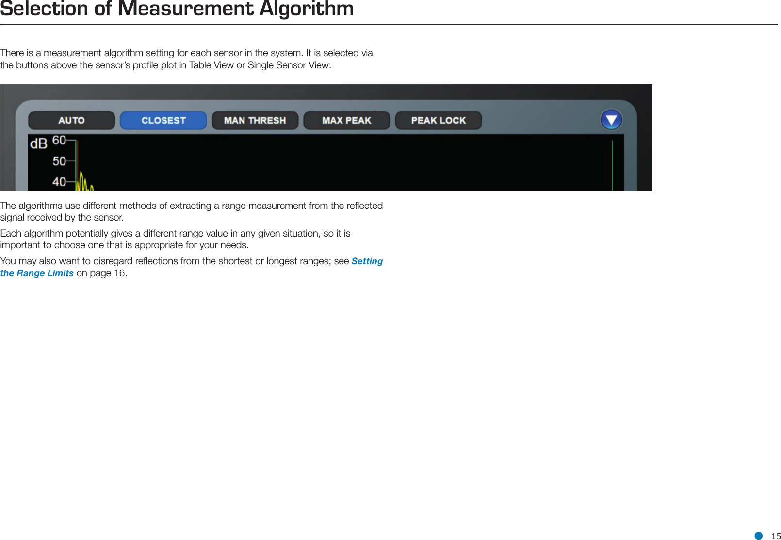 l 15Selection of Measurement AlgorithmThere is a measurement algorithm setting for each sensor in the system. It is selected via the buttons above the sensor’s proﬁle plot in Table View or Single Sensor View:The algorithms use different methods of extracting a range measurement from the reﬂected signal received by the sensor.  Each algorithm potentially gives a different range value in any given situation, so it is important to choose one that is appropriate for your needs. You may also want to disregard reﬂections from the shortest or longest ranges; see Setting the Range Limits on page 16.