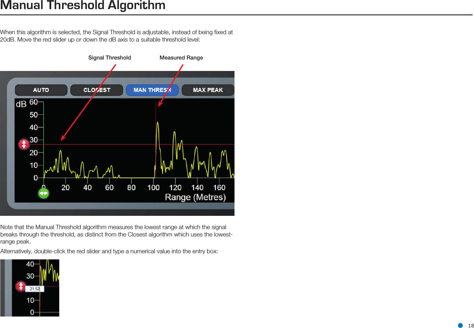 l 18Manual Threshold AlgorithmWhen this algorithm is selected, the Signal Threshold is adjustable, instead of being ﬁxed at 20dB. Move the red slider up or down the dB axis to a suitable threshold level:Signal  Threshold                                              Measured RangeNote that the Manual Threshold algorithm measures the lowest range at which the signal breaks through the threshold, as distinct from the Closest algorithm which uses the lowest-range peak.Alternatively, double-click the red slider and type a numerical value into the entry box: