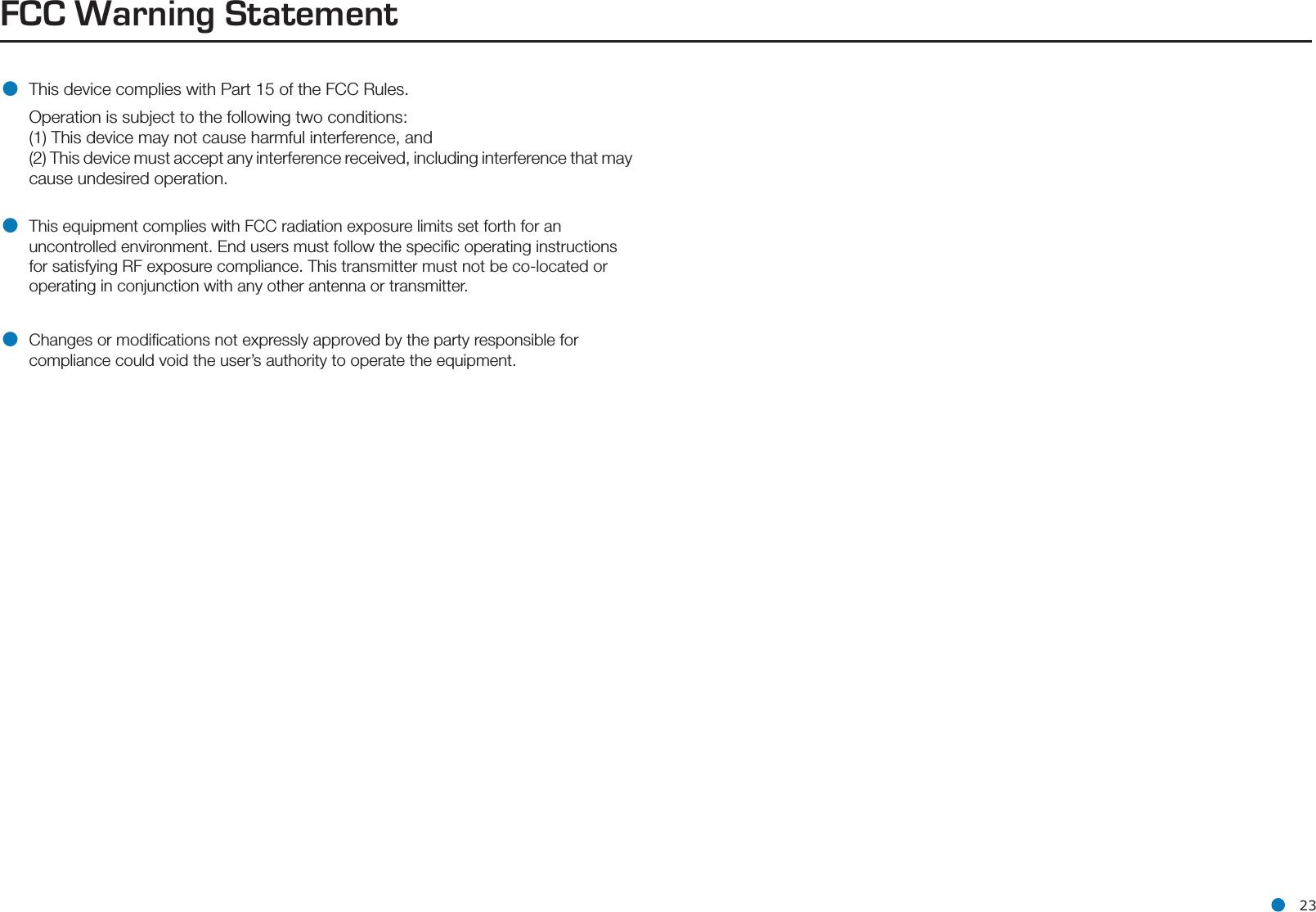 l 23FCC Warning Statement• This device complies with Part 15 of the FCC Rules.   Operation is subject to the following two conditions:  (1) This device may not cause harmful interference, and  (2) This device must accept any interference received, including interference that may    cause undesired operation.• This equipment complies with FCC radiation exposure limits set forth for an uncontrolled environment. End users must follow the speciﬁc operating instructions for satisfying RF exposure compliance. This transmitter must not be co-located or operating in conjunction with any other antenna or transmitter.• Changes or modiﬁcations not expressly approved by the party responsible for compliance could void the user’s authority to operate the equipment.