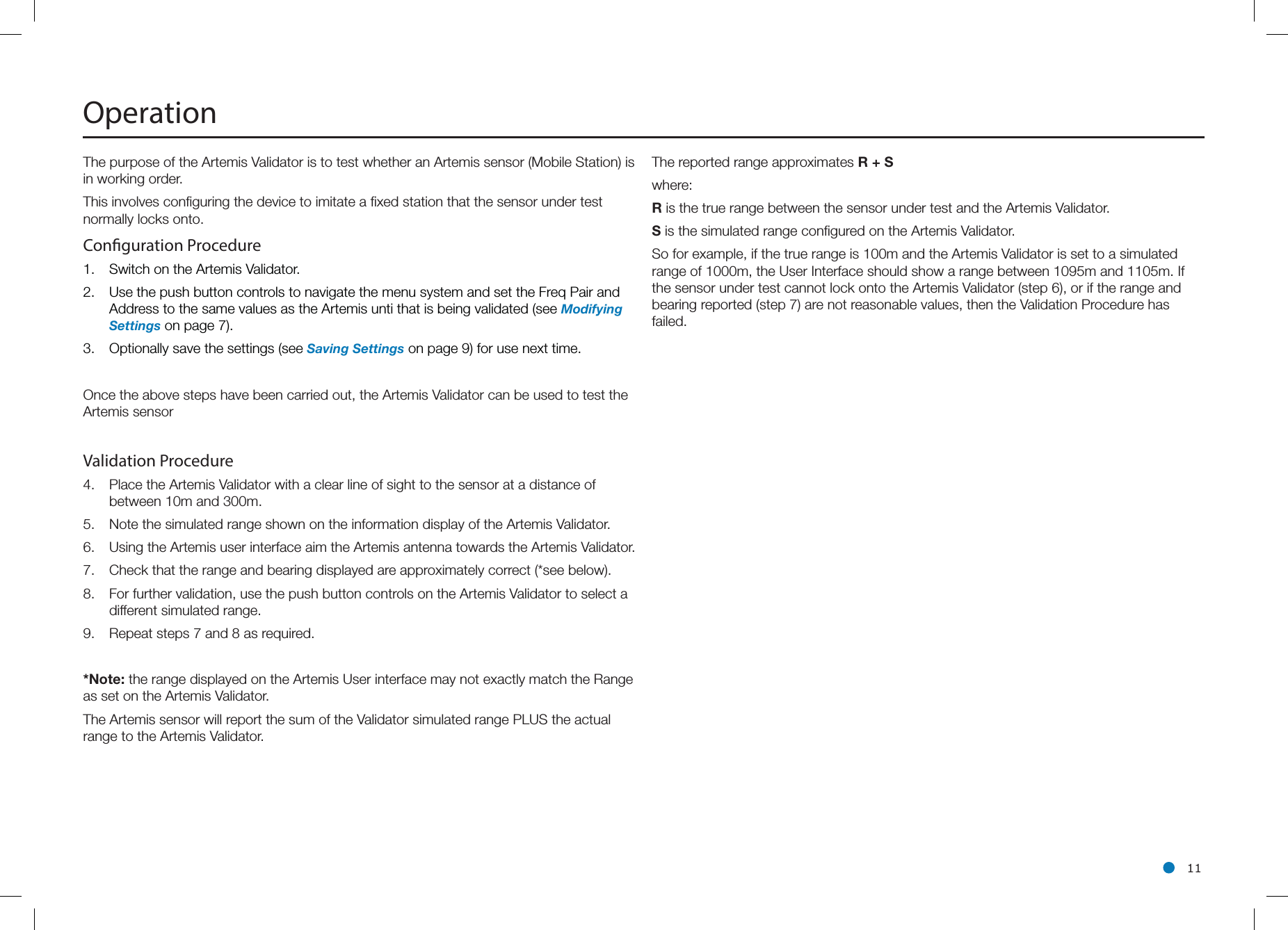 l 11The purpose of the Artemis Validator is to test whether an Artemis sensor (Mobile Station) is in working order. This involves conﬁguring the device to imitate a ﬁxed station that the sensor under test normally locks onto.Conguration Procedure 1.  Switch on the Artemis Validator.2.  Use the push button controls to navigate the menu system and set the Freq Pair and Address to the same values as the Artemis unti that is being validated (see Modifying Settings on page 7).3.  Optionally save the settings (see Saving Settings on page 9) for use next time.Once the above steps have been carried out, the Artemis Validator can be used to test the Artemis sensorValidation Procedure4.  Place the Artemis Validator with a clear line of sight to the sensor at a distance of between 10m and 300m.5.  Note the simulated range shown on the information display of the Artemis Validator.6.  Using the Artemis user interface aim the Artemis antenna towards the Artemis Validator.7.  Check that the range and bearing displayed are approximately correct (*see below).8.  For further validation, use the push button controls on the Artemis Validator to select a different simulated range.9.  Repeat steps 7 and 8 as required.*Note: the range displayed on the Artemis User interface may not exactly match the Range as set on the Artemis Validator.The Artemis sensor will report the sum of the Validator simulated range PLUS the actual range to the Artemis Validator.OperationThe reported range approximates R + Swhere:R is the true range between the sensor under test and the Artemis Validator.S is the simulated range conﬁgured on the Artemis Validator.So for example, if the true range is 100m and the Artemis Validator is set to a simulated range of 1000m, the User Interface should show a range between 1095m and 1105m. If the sensor under test cannot lock onto the Artemis Validator (step 6), or if the range and bearing reported (step 7) are not reasonable values, then the Validation Procedure has failed.