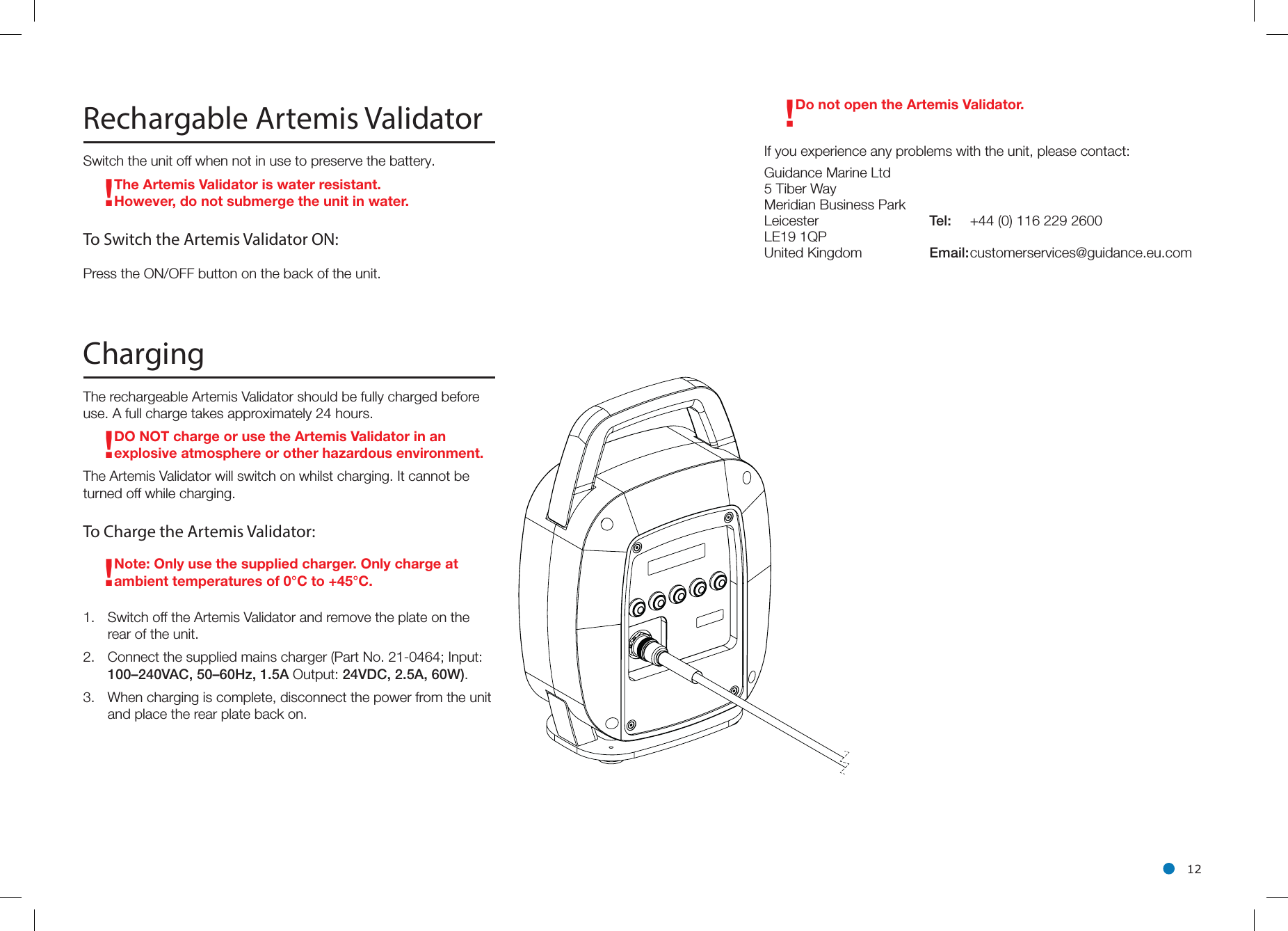 l 12Rechargable Artemis ValidatorSwitch the unit off when not in use to preserve the battery.! The Artemis Validator is water resistant. However, do not submerge the unit in water.To Switch the Artemis Validator ON:Press the ON/OFF button on the back of the unit.ChargingThe rechargeable Artemis Validator should be fully charged before use. A full charge takes approximately 24 hours.!DO NOT charge or use the Artemis Validator in an explosive atmosphere or other hazardous environment.The Artemis Validator will switch on whilst charging. It cannot be turned off while charging.To Charge the Artemis Validator:!Note: Only use the supplied charger. Only charge at ambient temperatures of 0°C to +45°C.1.  Switch off the Artemis Validator and remove the plate on the rear of the unit.2.  Connect the supplied mains charger (Part No. 21-0464; Input: 100–240VAC, 50–60Hz, 1.5A Output: 24VDC, 2.5A, 60W).3.  When charging is complete, disconnect the power from the unit and place the rear plate back on.!Do not open the Artemis Validator. If you experience any problems with the unit, please contact:Guidance Marine Ltd5 Tiber WayMeridian Business ParkLeicester  Tel:  +44 (0) 116 229 2600LE19 1QP United Kingdom  Email: customerservices@guidance.eu.com