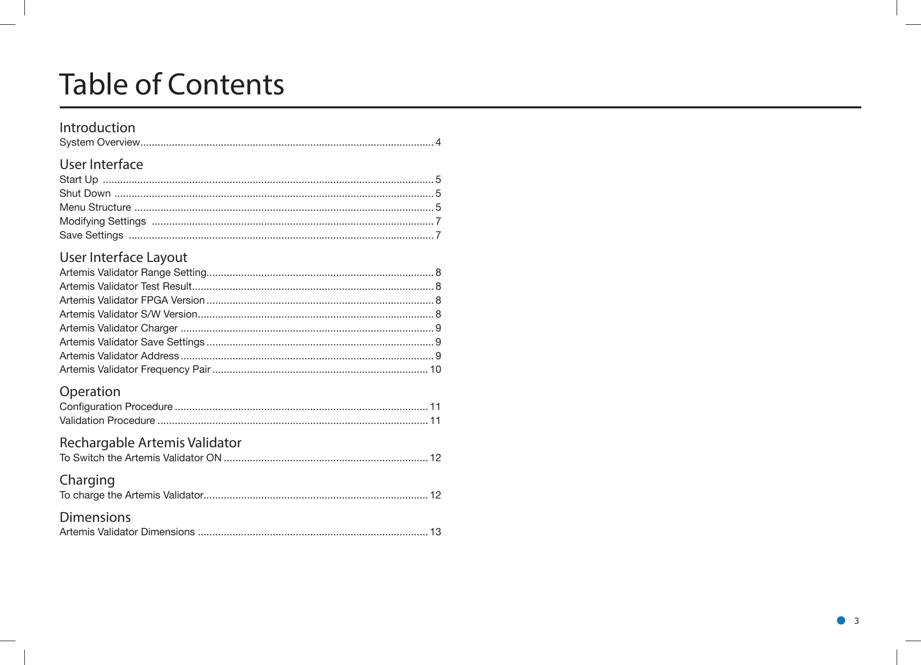 l 3Table of ContentsIntroductionSystem Overview ...................................................................................................... 4User InterfaceStart Up  ................................................................................................................... 5Shut Down  ............................................................................................................... 5Menu Structure  ........................................................................................................ 5Modifying Settings  .................................................................................................. 7Save Settings  .......................................................................................................... 7User Interface LayoutArtemis Validator Range Setting............................................................................... 8Artemis Validator Test Result .................................................................................... 8Artemis Validator FPGA Version ............................................................................... 8Artemis Validator S/W Version .................................................................................. 8Artemis Validator Charger ........................................................................................ 9Artemis Validator Save Settings ............................................................................... 9Artemis Validator Address ........................................................................................ 9Artemis Validator Frequency Pair ........................................................................... 10OperationConguration Procedure ........................................................................................ 11Validation Procedure .............................................................................................. 11Rechargable Artemis ValidatorTo Switch the Artemis Validator ON ....................................................................... 12ChargingTo charge the Artemis Validator .............................................................................. 12DimensionsArtemis Validator Dimensions ................................................................................ 13