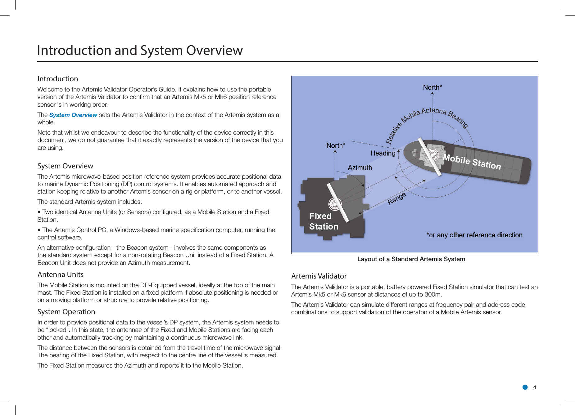 l 4System OverviewThe Artemis microwave-based position reference system provides accurate positional data to marine Dynamic Positioning (DP) control systems. It enables automated approach and station keeping relative to another Artemis sensor on a rig or platform, or to another vessel.The standard Artemis system includes:• Two identical Antenna Units (or Sensors) conﬁgured, as a Mobile Station and a Fixed Station.• The Artemis Control PC, a Windows-based marine speciﬁcation computer, running the control software.An alternative conﬁguration - the Beacon system - involves the same components as the standard system except for a non-rotating Beacon Unit instead of a Fixed Station. A Beacon Unit does not provide an Azimuth measurement.Antenna Units The Mobile Station is mounted on the DP-Equipped vessel, ideally at the top of the main mast. The Fixed Station is installed on a ﬁxed platform if absolute positioning is needed or on a moving platform or structure to provide relative positioning.System Operation In order to provide positional data to the vessel’s DP system, the Artemis system needs to be “locked”. In this state, the antennae of the Fixed and Mobile Stations are facing each other and automatically tracking by maintaining a continuous microwave link. The distance between the sensors is obtained from the travel time of the microwave signal. The bearing of the Fixed Station, with respect to the centre line of the vessel is measured.The Fixed Station measures the Azimuth and reports it to the Mobile Station.Introduction and System OverviewArtemis ValidatorThe Artemis Validator is a portable, battery powered Fixed Station simulator that can test an Artemis Mk5 or Mk6 sensor at distances of up to 300m.The Artemis Validator can simulate different ranges at frequency pair and address code combinations to support validation of the operaton of a Mobile Artemis sensor.Layout  of  a  Standard  Artemis  System                       IntroductionWelcome to the Artemis Validator Operator’s Guide. It explains how to use the portable version of the Artemis Validator to confirm that an Artemis Mk5 or Mk6 position reference sensor is in working order.The System Overview sets the Artemis Validator in the context of the Artemis system as a whole.Note that whilst we endeavour to describe the functionality of the device correctly in this document, we do not guarantee that it exactly represents the version of the device that you are using.