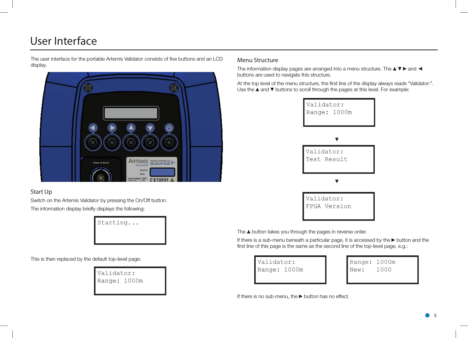 l 5The user interface for the portable Artemis Validator consists of ﬁve buttons and an LCD display.Start Up Switch on the Artemis Validator by pressing the On/Off button.The information display brieﬂy displays the following:This is then replaced by the default top-level page:User Interface Menu Structure  The information display pages are arranged into a menu structure. The ▲▼►and ◄ buttons are used to navigate this structure.At the top level of the menu structure, the ﬁrst line of the display always reads “Validator:”. Use the ▲and ▼buttons to scroll through the pages at this level. For example:▼▼The ▲button takes you through the pages in reverse order.If there is a sub-menu beneath a particular page, it is accessed by the ►button and the ﬁrst line of this page is the same as the second line of the top-level page, e.g.:If there is no sub-menu, the ►button has no effect.