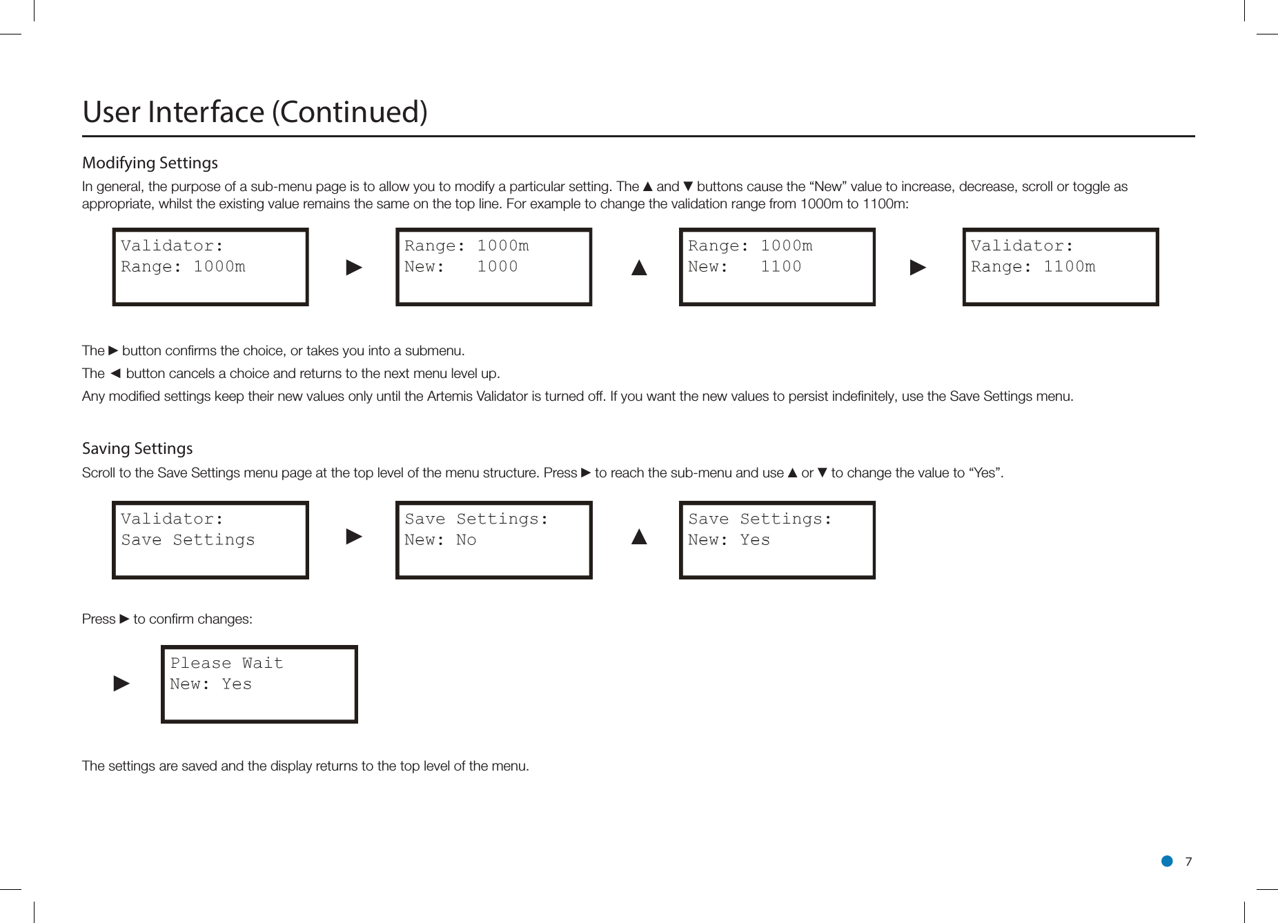 l 7Modifying Settings In general, the purpose of a sub-menu page is to allow you to modify a particular setting. The ▲and ▼buttons cause the “New” value to increase, decrease, scroll or toggle as appropriate, whilst the existing value remains the same on the top line. For example to change the validation range from 1000m to 1100m:►▲►The ►button conﬁrms the choice, or takes you into a submenu.The ◄ button cancels a choice and returns to the next menu level up.Any modiﬁed settings keep their new values only until the Artemis Validator is turned off. If you want the new values to persist indeﬁnitely, use the Save Settings menu.Saving Settings Scroll to the Save Settings menu page at the top level of the menu structure. Press ►to reach the sub-menu and use ▲or ▼to change the value to “Yes”.►▲Press ►to conﬁrm changes: ►The settings are saved and the display returns to the top level of the menu.User Interface (Continued)