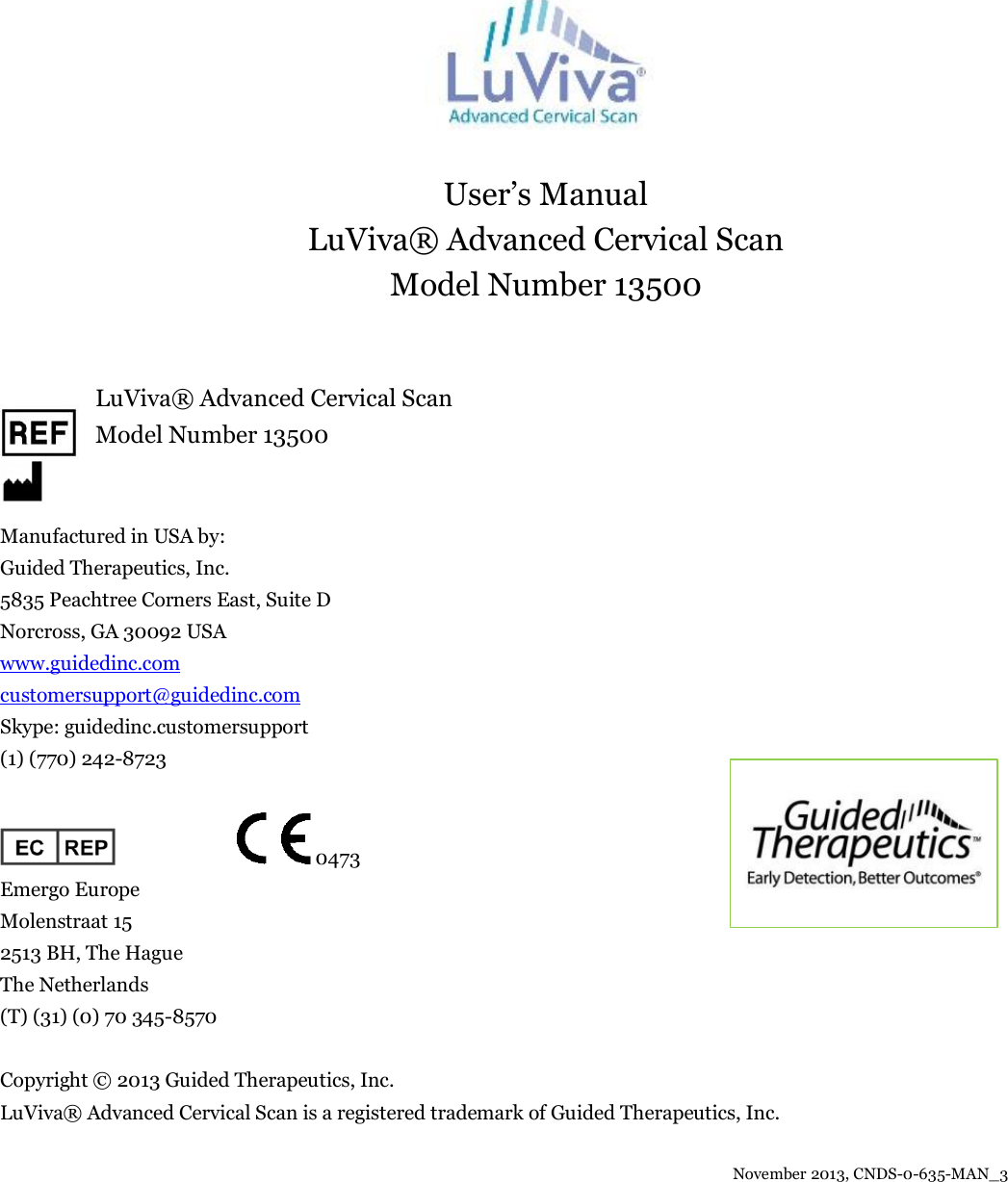   User’s Manual LuViva® Advanced Cervical Scan Model Number 13500        LuViva® Advanced Cervical Scan        Model Number 13500   Manufactured in USA by: Guided Therapeutics, Inc. 5835 Peachtree Corners East, Suite D Norcross, GA 30092 USA www.guidedinc.com customersupport@guidedinc.com Skype: guidedinc.customersupport (1) (770) 242-8723                             0473   Emergo Europe Molenstraat 15 2513 BH, The Hague The Netherlands (T) (31) (0) 70 345-8570  Copyright © 2013 Guided Therapeutics, Inc. LuViva® Advanced Cervical Scan is a registered trademark of Guided Therapeutics, Inc.                                                     November 2013, CNDS-0-635-MAN_3    