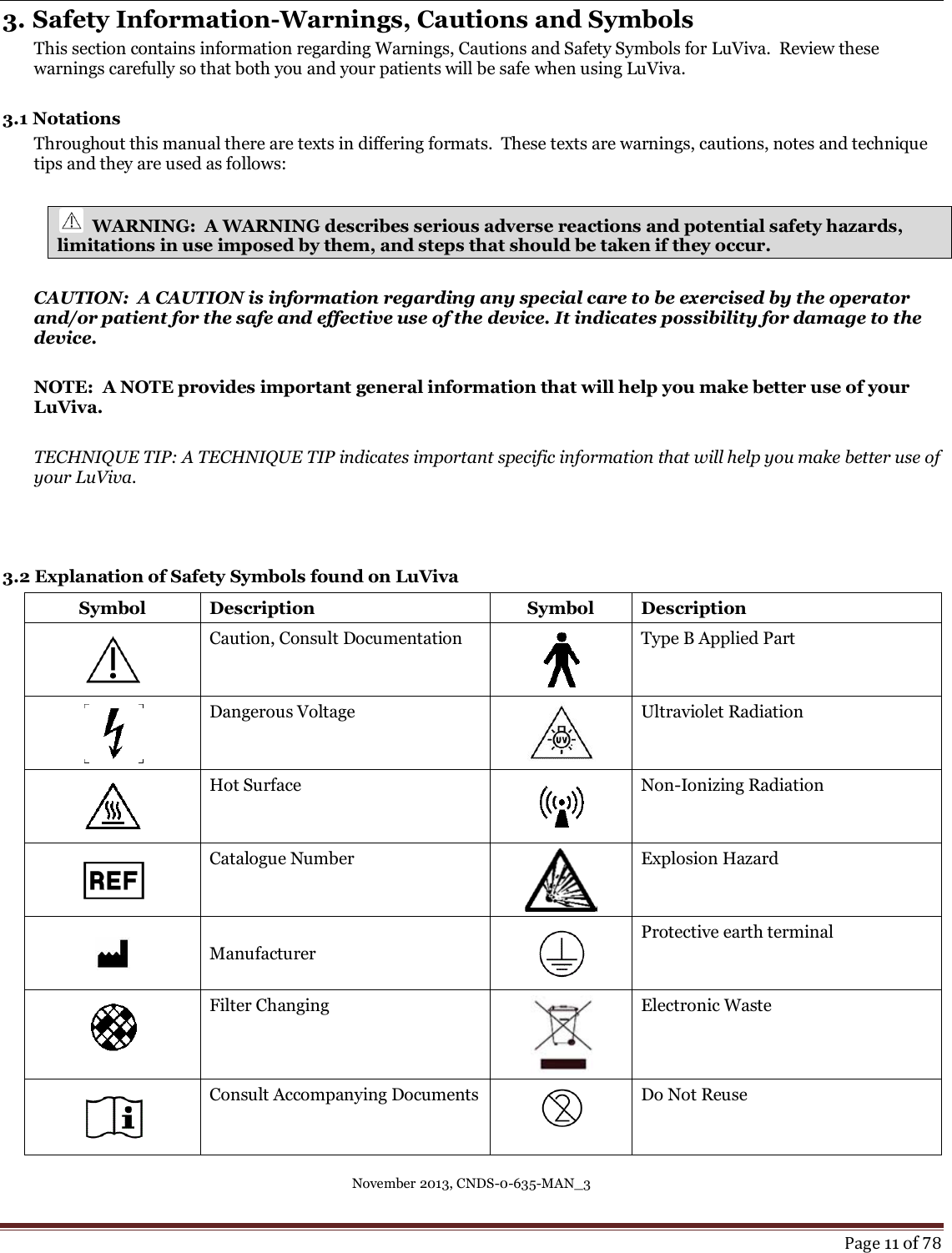 November 2013, CNDS-0-635-MAN_3     Page 11 of 78  3. Safety Information-Warnings, Cautions and Symbols This section contains information regarding Warnings, Cautions and Safety Symbols for LuViva.  Review these warnings carefully so that both you and your patients will be safe when using LuViva.  3.1 Notations   Throughout this manual there are texts in differing formats.  These texts are warnings, cautions, notes and technique tips and they are used as follows:    WARNING:  A WARNING describes serious adverse reactions and potential safety hazards,       limitations in use imposed by them, and steps that should be taken if they occur.  CAUTION:  A CAUTION is information regarding any special care to be exercised by the operator and/or patient for the safe and effective use of the device. It indicates possibility for damage to the device.  NOTE:  A NOTE provides important general information that will help you make better use of your LuViva.  TECHNIQUE TIP: A TECHNIQUE TIP indicates important specific information that will help you make better use of your LuViva.    3.2 Explanation of Safety Symbols found on LuViva  Symbol Description Symbol Description  Caution, Consult Documentation  Type B Applied Part  Dangerous Voltage   Ultraviolet Radiation  Hot Surface  Non-Ionizing Radiation  Catalogue Number  Explosion Hazard  Manufacturer  Protective earth terminal  Filter Changing  Electronic Waste  Consult Accompanying Documents  Do Not Reuse 