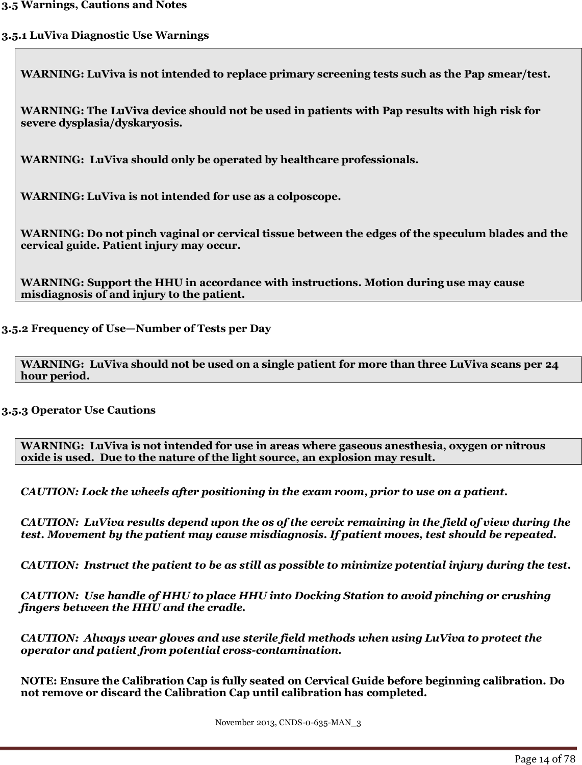 November 2013, CNDS-0-635-MAN_3     Page 14 of 78  3.5 Warnings, Cautions and Notes  3.5.1 LuViva Diagnostic Use Warnings  WARNING: LuViva is not intended to replace primary screening tests such as the Pap smear/test.    WARNING: The LuViva device should not be used in patients with Pap results with high risk for severe dysplasia/dyskaryosis.  WARNING:  LuViva should only be operated by healthcare professionals.    WARNING: LuViva is not intended for use as a colposcope.  WARNING: Do not pinch vaginal or cervical tissue between the edges of the speculum blades and the cervical guide. Patient injury may occur.   WARNING: Support the HHU in accordance with instructions. Motion during use may cause misdiagnosis of and injury to the patient.    3.5.2 Frequency of Use—Number of Tests per Day  WARNING:  LuViva should not be used on a single patient for more than three LuViva scans per 24 hour period.  3.5.3 Operator Use Cautions  WARNING:  LuViva is not intended for use in areas where gaseous anesthesia, oxygen or nitrous oxide is used.  Due to the nature of the light source, an explosion may result.   CAUTION: Lock the wheels after positioning in the exam room, prior to use on a patient.    CAUTION:  LuViva results depend upon the os of the cervix remaining in the field of view during the test. Movement by the patient may cause misdiagnosis. If patient moves, test should be repeated.    CAUTION:  Instruct the patient to be as still as possible to minimize potential injury during the test.  CAUTION:  Use handle of HHU to place HHU into Docking Station to avoid pinching or crushing fingers between the HHU and the cradle.   CAUTION:  Always wear gloves and use sterile field methods when using LuViva to protect the operator and patient from potential cross-contamination.  NOTE: Ensure the Calibration Cap is fully seated on Cervical Guide before beginning calibration. Do not remove or discard the Calibration Cap until calibration has completed.  