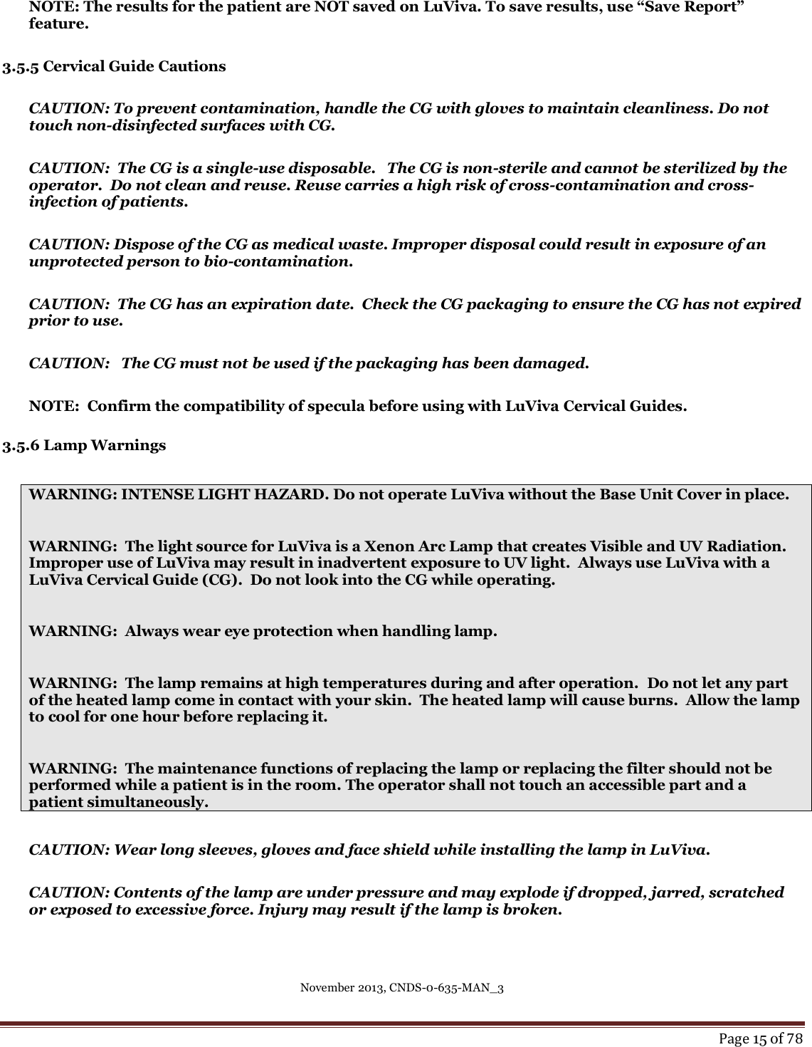 November 2013, CNDS-0-635-MAN_3     Page 15 of 78   NOTE: The results for the patient are NOT saved on LuViva. To save results, use “Save Report” feature.  3.5.5 Cervical Guide Cautions  CAUTION: To prevent contamination, handle the CG with gloves to maintain cleanliness. Do not touch non-disinfected surfaces with CG.    CAUTION:  The CG is a single-use disposable.   The CG is non-sterile and cannot be sterilized by the operator.  Do not clean and reuse. Reuse carries a high risk of cross-contamination and cross-infection of patients.  CAUTION: Dispose of the CG as medical waste. Improper disposal could result in exposure of an unprotected person to bio-contamination.    CAUTION:  The CG has an expiration date.  Check the CG packaging to ensure the CG has not expired prior to use.  CAUTION:   The CG must not be used if the packaging has been damaged.  NOTE:  Confirm the compatibility of specula before using with LuViva Cervical Guides.   3.5.6 Lamp Warnings  WARNING: INTENSE LIGHT HAZARD. Do not operate LuViva without the Base Unit Cover in place.  WARNING:  The light source for LuViva is a Xenon Arc Lamp that creates Visible and UV Radiation.  Improper use of LuViva may result in inadvertent exposure to UV light.  Always use LuViva with a LuViva Cervical Guide (CG).  Do not look into the CG while operating.   WARNING:  Always wear eye protection when handling lamp.  WARNING:  The lamp remains at high temperatures during and after operation.  Do not let any part of the heated lamp come in contact with your skin.  The heated lamp will cause burns.  Allow the lamp to cool for one hour before replacing it.  WARNING:  The maintenance functions of replacing the lamp or replacing the filter should not be performed while a patient is in the room. The operator shall not touch an accessible part and a patient simultaneously.  CAUTION: Wear long sleeves, gloves and face shield while installing the lamp in LuViva.   CAUTION: Contents of the lamp are under pressure and may explode if dropped, jarred, scratched or exposed to excessive force. Injury may result if the lamp is broken.   