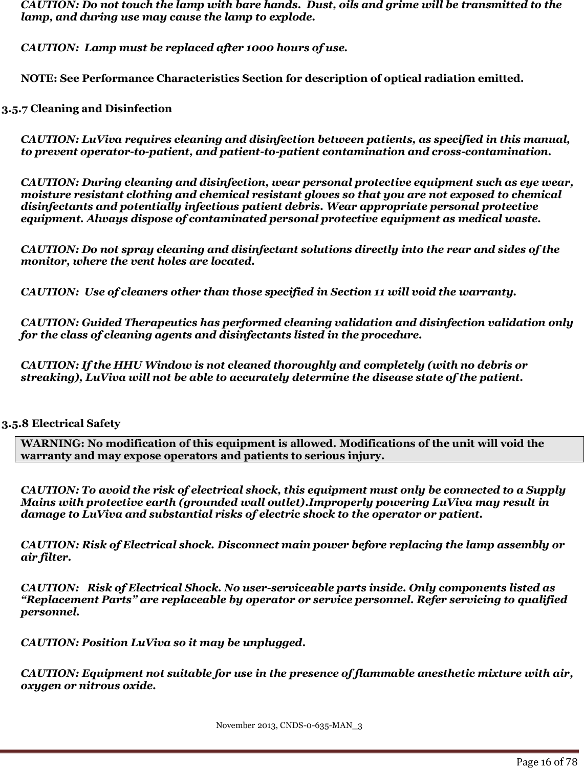 November 2013, CNDS-0-635-MAN_3     Page 16 of 78  CAUTION: Do not touch the lamp with bare hands.  Dust, oils and grime will be transmitted to the lamp, and during use may cause the lamp to explode.  CAUTION:  Lamp must be replaced after 1000 hours of use.    NOTE: See Performance Characteristics Section for description of optical radiation emitted.   3.5.7 Cleaning and Disinfection  CAUTION: LuViva requires cleaning and disinfection between patients, as specified in this manual, to prevent operator-to-patient, and patient-to-patient contamination and cross-contamination.  CAUTION: During cleaning and disinfection, wear personal protective equipment such as eye wear, moisture resistant clothing and chemical resistant gloves so that you are not exposed to chemical disinfectants and potentially infectious patient debris. Wear appropriate personal protective equipment. Always dispose of contaminated personal protective equipment as medical waste.  CAUTION: Do not spray cleaning and disinfectant solutions directly into the rear and sides of the monitor, where the vent holes are located.  CAUTION:  Use of cleaners other than those specified in Section 11 will void the warranty.  CAUTION: Guided Therapeutics has performed cleaning validation and disinfection validation only for the class of cleaning agents and disinfectants listed in the procedure.   CAUTION: If the HHU Window is not cleaned thoroughly and completely (with no debris or streaking), LuViva will not be able to accurately determine the disease state of the patient.   3.5.8 Electrical Safety WARNING: No modification of this equipment is allowed. Modifications of the unit will void the warranty and may expose operators and patients to serious injury.  CAUTION: To avoid the risk of electrical shock, this equipment must only be connected to a Supply Mains with protective earth (grounded wall outlet).Improperly powering LuViva may result in damage to LuViva and substantial risks of electric shock to the operator or patient.     CAUTION: Risk of Electrical shock. Disconnect main power before replacing the lamp assembly or air filter.  CAUTION:   Risk of Electrical Shock. No user-serviceable parts inside. Only components listed as “Replacement Parts” are replaceable by operator or service personnel. Refer servicing to qualified personnel.  CAUTION: Position LuViva so it may be unplugged.  CAUTION: Equipment not suitable for use in the presence of flammable anesthetic mixture with air, oxygen or nitrous oxide.  