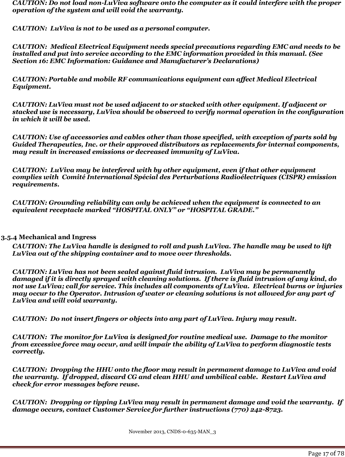 November 2013, CNDS-0-635-MAN_3     Page 17 of 78  CAUTION: Do not load non-LuViva software onto the computer as it could interfere with the proper operation of the system and will void the warranty.  CAUTION:  LuViva is not to be used as a personal computer.   CAUTION:  Medical Electrical Equipment needs special precautions regarding EMC and needs to be installed and put into service according to the EMC information provided in this manual. (See Section 16: EMC Information: Guidance and Manufacturer’s Declarations)  CAUTION: Portable and mobile RF communications equipment can affect Medical Electrical Equipment.  CAUTION: LuViva must not be used adjacent to or stacked with other equipment. If adjacent or stacked use is necessary, LuViva should be observed to verify normal operation in the configuration in which it will be used.  CAUTION: Use of accessories and cables other than those specified, with exception of parts sold by Guided Therapeutics, Inc. or their approved distributors as replacements for internal components, may result in increased emissions or decreased immunity of LuViva.  CAUTION:  LuViva may be interfered with by other equipment, even if that other equipment complies with  Comité International Spécial des Perturbations Radioélectriques (CISPR) emission requirements.  CAUTION: Grounding reliability can only be achieved when the equipment is connected to an equivalent receptacle marked “HOSPITAL ONLY” or “HOSPITAL GRADE.”    3.5.4 Mechanical and Ingress CAUTION: The LuViva handle is designed to roll and push LuViva. The handle may be used to lift LuViva out of the shipping container and to move over thresholds.  CAUTION: LuViva has not been sealed against fluid intrusion.  LuViva may be permanently damaged if it is directly sprayed with cleaning solutions.  If there is fluid intrusion of any kind, do not use LuViva; call for service. This includes all components of LuViva.  Electrical burns or injuries may occur to the Operator. Intrusion of water or cleaning solutions is not allowed for any part of LuViva and will void warranty.  CAUTION:  Do not insert fingers or objects into any part of LuViva. Injury may result.  CAUTION:  The monitor for LuViva is designed for routine medical use.  Damage to the monitor from excessive force may occur, and will impair the ability of LuViva to perform diagnostic tests correctly.    CAUTION:  Dropping the HHU onto the floor may result in permanent damage to LuViva and void the warranty.  If dropped, discard CG and clean HHU and umbilical cable.  Restart LuViva and check for error messages before reuse.  CAUTION:  Dropping or tipping LuViva may result in permanent damage and void the warranty.  If damage occurs, contact Customer Service for further instructions (770) 242-8723.   