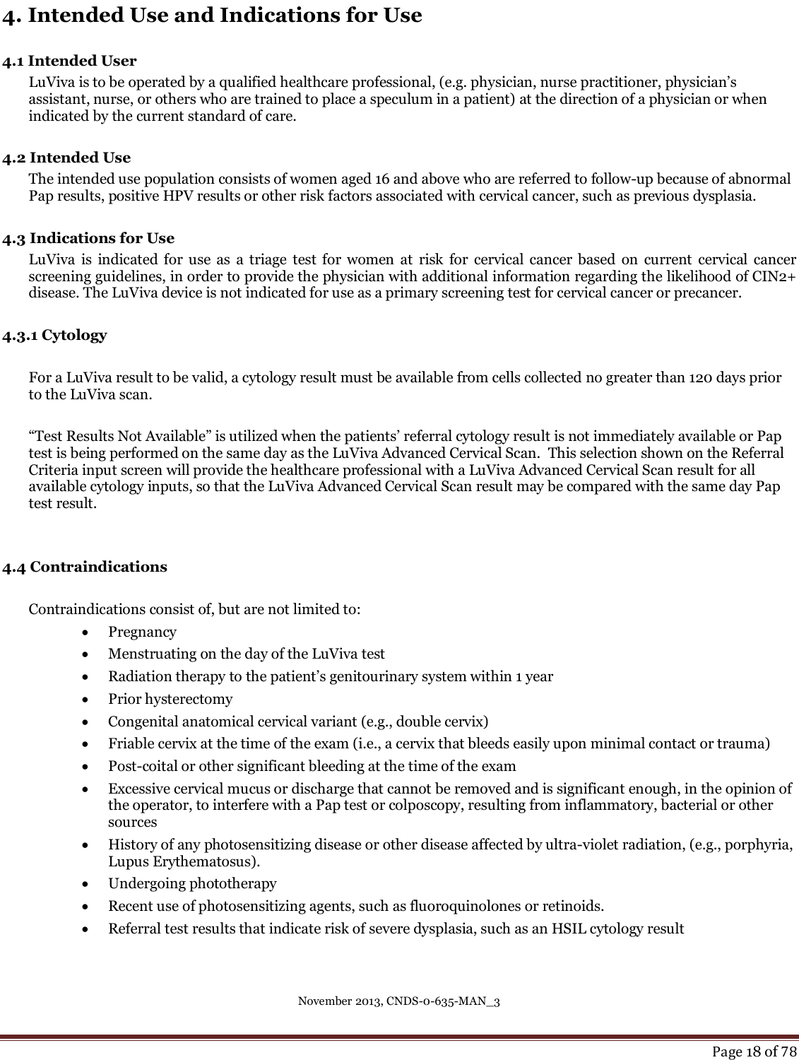 November 2013, CNDS-0-635-MAN_3     Page 18 of 78  4. Intended Use and Indications for Use  4.1 Intended User LuViva is to be operated by a qualified healthcare professional, (e.g. physician, nurse practitioner, physician’s assistant, nurse, or others who are trained to place a speculum in a patient) at the direction of a physician or when indicated by the current standard of care.  4.2 Intended Use    The intended use population consists of women aged 16 and above who are referred to follow-up because of abnormal Pap results, positive HPV results or other risk factors associated with cervical cancer, such as previous dysplasia.  4.3 Indications for Use   LuViva  is  indicated for  use  as  a  triage  test  for  women  at  risk  for  cervical  cancer based  on  current  cervical  cancer screening guidelines, in order to provide the physician with additional information regarding the likelihood of CIN2+ disease. The LuViva device is not indicated for use as a primary screening test for cervical cancer or precancer.   4.3.1 Cytology   For a LuViva result to be valid, a cytology result must be available from cells collected no greater than 120 days prior to the LuViva scan.  “Test Results Not Available” is utilized when the patients’ referral cytology result is not immediately available or Pap test is being performed on the same day as the LuViva Advanced Cervical Scan.  This selection shown on the Referral Criteria input screen will provide the healthcare professional with a LuViva Advanced Cervical Scan result for all available cytology inputs, so that the LuViva Advanced Cervical Scan result may be compared with the same day Pap test result.   4.4 Contraindications   Contraindications consist of, but are not limited to:  Pregnancy   Menstruating on the day of the LuViva test   Radiation therapy to the patient’s genitourinary system within 1 year   Prior hysterectomy   Congenital anatomical cervical variant (e.g., double cervix)   Friable cervix at the time of the exam (i.e., a cervix that bleeds easily upon minimal contact or trauma)   Post-coital or other significant bleeding at the time of the exam   Excessive cervical mucus or discharge that cannot be removed and is significant enough, in the opinion of the operator, to interfere with a Pap test or colposcopy, resulting from inflammatory, bacterial or other sources   History of any photosensitizing disease or other disease affected by ultra-violet radiation, (e.g., porphyria, Lupus Erythematosus).   Undergoing phototherapy   Recent use of photosensitizing agents, such as fluoroquinolones or retinoids.   Referral test results that indicate risk of severe dysplasia, such as an HSIL cytology result  