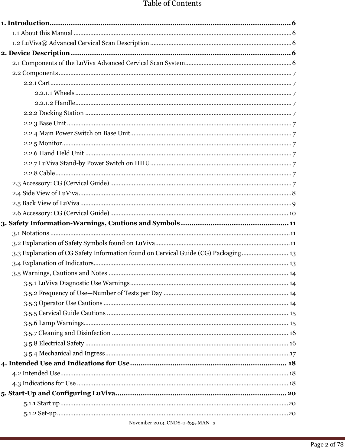 November 2013, CNDS-0-635-MAN_3     Page 2 of 78  Table of Contents  1. Introduction .................................................................................................................. 6 1.1 About this Manual ................................................................................................................................... 6 1.2 LuViva® Advanced Cervical Scan Description ..................................................................................... 6 2. Device Description ........................................................................................................ 6 2.1 Components of the LuViva Advanced Cervical Scan System................................................................ 6 2.2 Components ............................................................................................................................................ 7 2.2.1 Cart ................................................................................................................................................. 7 2.2.1.1 Wheels .................................................................................................................................. 7 2.2.1.2 Handle.................................................................................................................................. 7 2.2.2 Docking Station ............................................................................................................................ 7 2.2.3 Base Unit ....................................................................................................................................... 7 2.2.4 Main Power Switch on Base Unit................................................................................................. 7 2.2.5 Monitor .......................................................................................................................................... 7 2.2.6 Hand Held Unit ............................................................................................................................ 7 2.2.7 LuViva Stand-by Power Switch on HHU ..................................................................................... 7 2.2.8 Cable .............................................................................................................................................. 7 2.3 Accessory: CG (Cervical Guide) ............................................................................................................. 7 2.4 Side View of LuViva ................................................................................................................................ 8 2.5 Back View of LuViva ............................................................................................................................... 9 2.6 Accessory: CG (Cervical Guide) ........................................................................................................... 10 3. Safety Information-Warnings, Cautions and Symbols ................................................... 11 3.1 Notations ................................................................................................................................................ 11 3.2 Explanation of Safety Symbols found on LuViva ................................................................................. 11 3.3 Explanation of CG Safety Information found on Cervical Guide (CG) Packaging ............................ 13 3.4 Explanation of Indicators ..................................................................................................................... 13 3.5 Warnings, Cautions and Notes ............................................................................................................ 14 3.5.1 LuViva Diagnostic Use Warnings ............................................................................................... 14 3.5.2 Frequency of Use—Number of Tests per Day ........................................................................... 14 3.5.3 Operator Use Cautions ............................................................................................................... 14 3.5.5 Cervical Guide Cautions ............................................................................................................. 15 3.5.6 Lamp Warnings........................................................................................................................... 15 3.5.7 Cleaning and Disinfection .......................................................................................................... 16 3.5.8 Electrical Safety .......................................................................................................................... 16 3.5.4 Mechanical and Ingress ...............................................................................................................17 4. Intended Use and Indications for Use .......................................................................... 18 4.2 Intended Use ......................................................................................................................................... 18 4.3 Indications for Use ............................................................................................................................... 18 5. Start-Up and Configuring LuViva................................................................................. 20 5.1.1 Start up ......................................................................................................................................... 20 5.1.2 Set-up ........................................................................................................................................... 20 