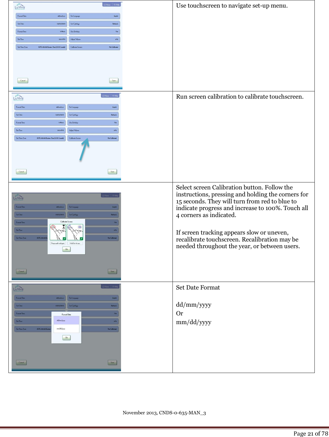 November 2013, CNDS-0-635-MAN_3     Page 21 of 78     Use touchscreen to navigate set-up menu.  Run screen calibration to calibrate touchscreen.    Select screen Calibration button. Follow the instructions, pressing and holding the corners for 15 seconds. They will turn from red to blue to indicate progress and increase to 100%. Touch all 4 corners as indicated.  If screen tracking appears slow or uneven, recalibrate touchscreen. Recalibration may be needed throughout the year, or between users.  Set Date Format  dd/mm/yyyy Or  mm/dd/yyyy 