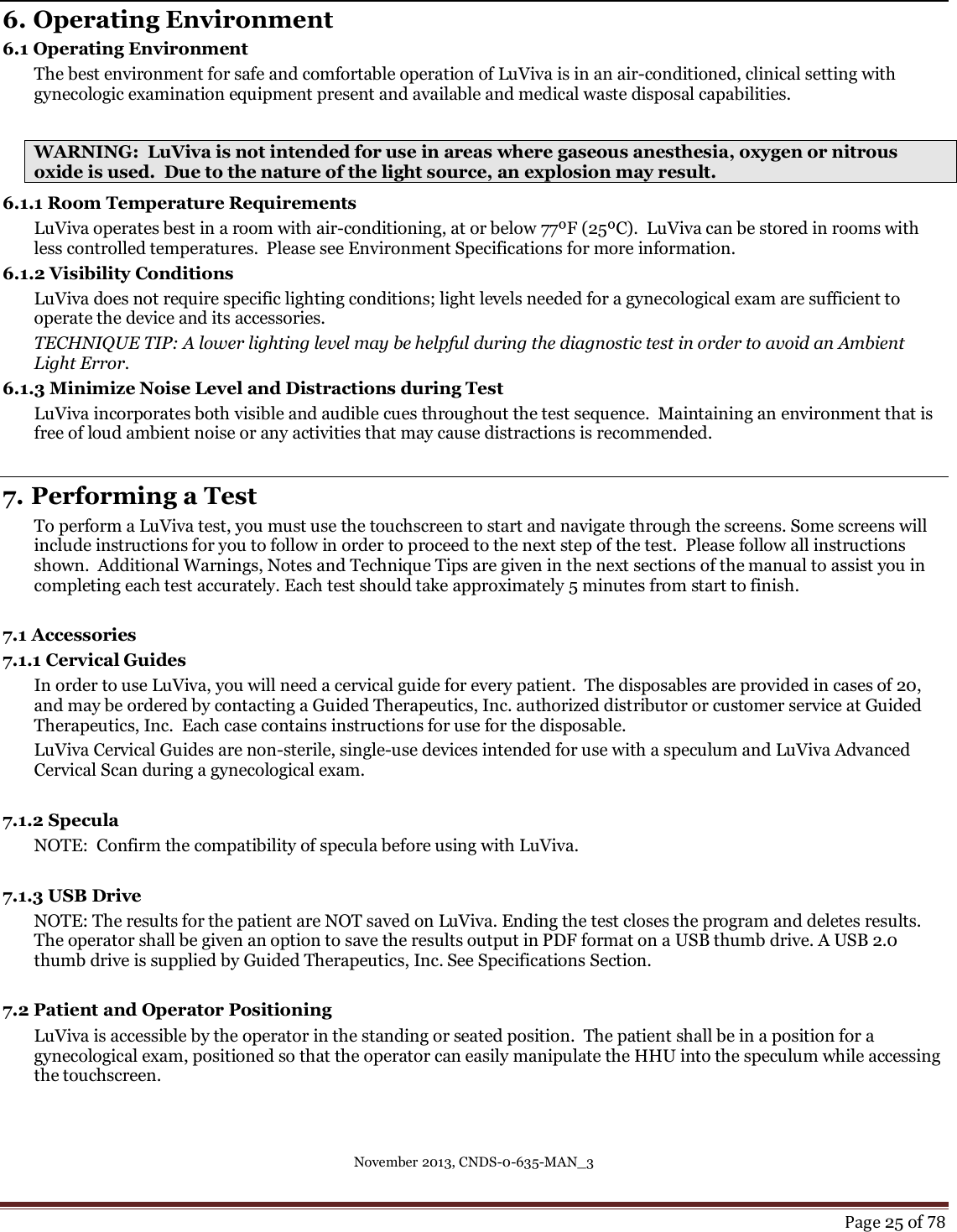 November 2013, CNDS-0-635-MAN_3     Page 25 of 78   6. Operating Environment 6.1 Operating Environment The best environment for safe and comfortable operation of LuViva is in an air-conditioned, clinical setting with gynecologic examination equipment present and available and medical waste disposal capabilities.    WARNING:  LuViva is not intended for use in areas where gaseous anesthesia, oxygen or nitrous oxide is used.  Due to the nature of the light source, an explosion may result.  6.1.1 Room Temperature Requirements LuViva operates best in a room with air-conditioning, at or below 77ºF (25ºC).  LuViva can be stored in rooms with less controlled temperatures.  Please see Environment Specifications for more information. 6.1.2 Visibility Conditions LuViva does not require specific lighting conditions; light levels needed for a gynecological exam are sufficient to operate the device and its accessories.  TECHNIQUE TIP: A lower lighting level may be helpful during the diagnostic test in order to avoid an Ambient Light Error. 6.1.3 Minimize Noise Level and Distractions during Test LuViva incorporates both visible and audible cues throughout the test sequence.  Maintaining an environment that is free of loud ambient noise or any activities that may cause distractions is recommended.   7. Performing a Test To perform a LuViva test, you must use the touchscreen to start and navigate through the screens. Some screens will include instructions for you to follow in order to proceed to the next step of the test.  Please follow all instructions shown.  Additional Warnings, Notes and Technique Tips are given in the next sections of the manual to assist you in completing each test accurately. Each test should take approximately 5 minutes from start to finish.  7.1 Accessories 7.1.1 Cervical Guides  In order to use LuViva, you will need a cervical guide for every patient.  The disposables are provided in cases of 20, and may be ordered by contacting a Guided Therapeutics, Inc. authorized distributor or customer service at Guided Therapeutics, Inc.  Each case contains instructions for use for the disposable.  LuViva Cervical Guides are non-sterile, single-use devices intended for use with a speculum and LuViva Advanced Cervical Scan during a gynecological exam.  7.1.2 Specula NOTE:  Confirm the compatibility of specula before using with LuViva.   7.1.3 USB Drive NOTE: The results for the patient are NOT saved on LuViva. Ending the test closes the program and deletes results. The operator shall be given an option to save the results output in PDF format on a USB thumb drive. A USB 2.0 thumb drive is supplied by Guided Therapeutics, Inc. See Specifications Section.   7.2 Patient and Operator Positioning LuViva is accessible by the operator in the standing or seated position.  The patient shall be in a position for a gynecological exam, positioned so that the operator can easily manipulate the HHU into the speculum while accessing the touchscreen.  