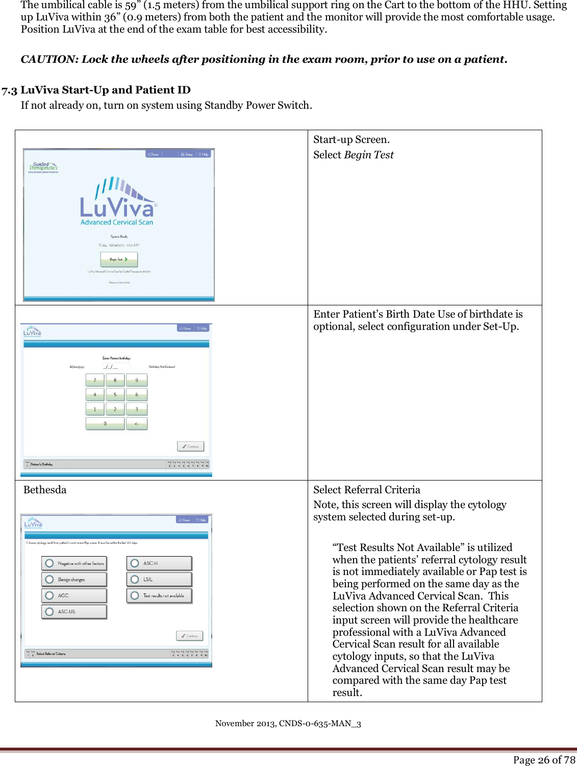 November 2013, CNDS-0-635-MAN_3     Page 26 of 78  The umbilical cable is 59” (1.5 meters) from the umbilical support ring on the Cart to the bottom of the HHU. Setting up LuViva within 36” (0.9 meters) from both the patient and the monitor will provide the most comfortable usage. Position LuViva at the end of the exam table for best accessibility.   CAUTION: Lock the wheels after positioning in the exam room, prior to use on a patient.    7.3 LuViva Start-Up and Patient ID If not already on, turn on system using Standby Power Switch.      Start-up Screen.  Select Begin Test    Enter Patient’s Birth Date Use of birthdate is optional, select configuration under Set-Up.   Bethesda     Select Referral Criteria Note, this screen will display the cytology system selected during set-up.    “Test Results Not Available” is utilized when the patients’ referral cytology result is not immediately available or Pap test is being performed on the same day as the LuViva Advanced Cervical Scan.  This selection shown on the Referral Criteria input screen will provide the healthcare professional with a LuViva Advanced Cervical Scan result for all available cytology inputs, so that the LuViva Advanced Cervical Scan result may be compared with the same day Pap test result. 