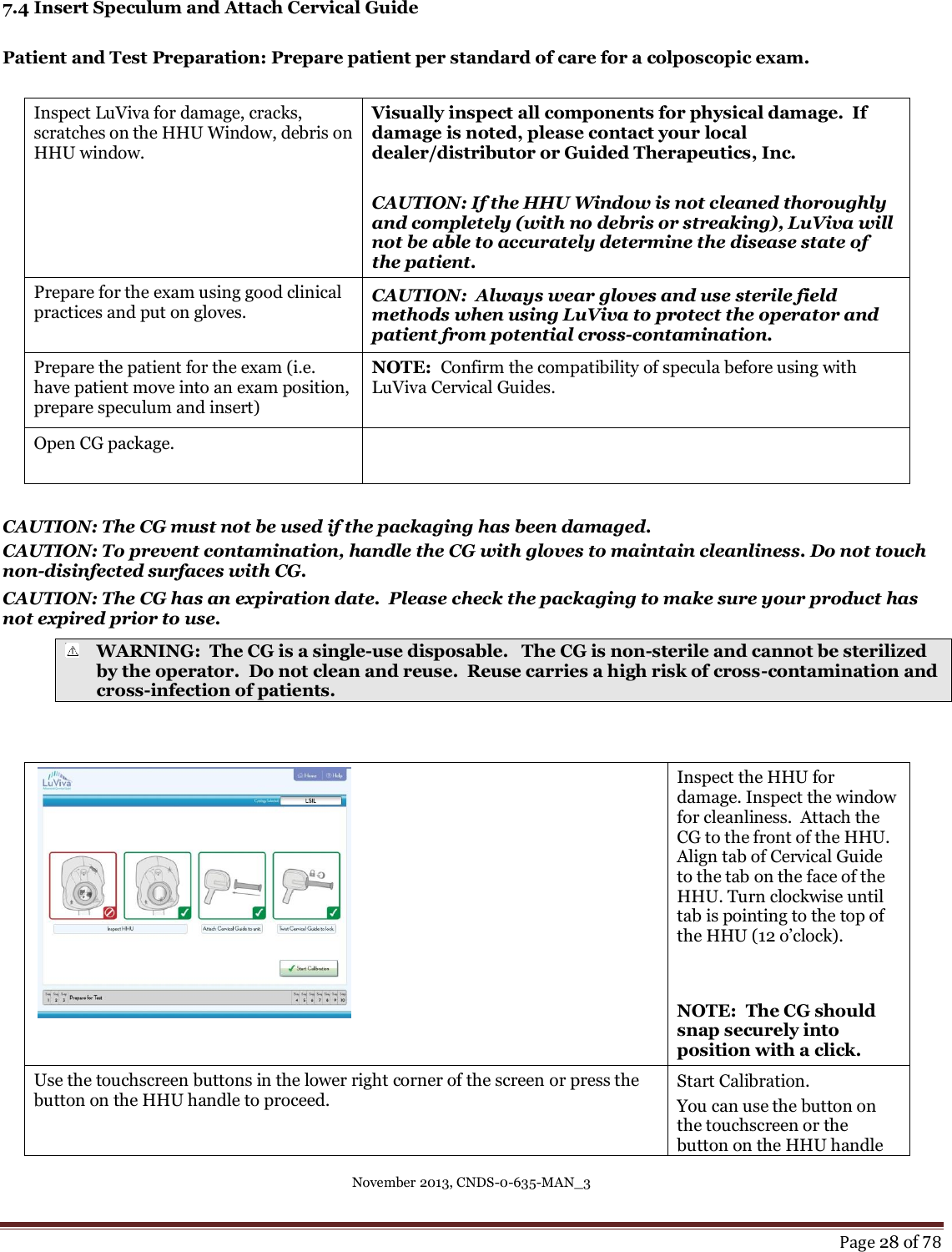 November 2013, CNDS-0-635-MAN_3     Page 28 of 78  7.4 Insert Speculum and Attach Cervical Guide  Patient and Test Preparation: Prepare patient per standard of care for a colposcopic exam.   Inspect LuViva for damage, cracks, scratches on the HHU Window, debris on HHU window.  Visually inspect all components for physical damage.  If damage is noted, please contact your local dealer/distributor or Guided Therapeutics, Inc.   CAUTION: If the HHU Window is not cleaned thoroughly and completely (with no debris or streaking), LuViva will not be able to accurately determine the disease state of the patient. Prepare for the exam using good clinical practices and put on gloves.  CAUTION:  Always wear gloves and use sterile field methods when using LuViva to protect the operator and patient from potential cross-contamination. Prepare the patient for the exam (i.e. have patient move into an exam position, prepare speculum and insert) NOTE:  Confirm the compatibility of specula before using with LuViva Cervical Guides.   Open CG package.    CAUTION: The CG must not be used if the packaging has been damaged.   CAUTION: To prevent contamination, handle the CG with gloves to maintain cleanliness. Do not touch non-disinfected surfaces with CG.   CAUTION: The CG has an expiration date.  Please check the packaging to make sure your product has not expired prior to use.  WARNING:  The CG is a single-use disposable.   The CG is non-sterile and cannot be sterilized by the operator.  Do not clean and reuse.  Reuse carries a high risk of cross-contamination and cross-infection of patients.      Inspect the HHU for damage. Inspect the window for cleanliness.  Attach the CG to the front of the HHU. Align tab of Cervical Guide to the tab on the face of the HHU. Turn clockwise until tab is pointing to the top of the HHU (12 o’clock).     NOTE:  The CG should snap securely into position with a click. Use the touchscreen buttons in the lower right corner of the screen or press the button on the HHU handle to proceed. Start Calibration. You can use the button on the touchscreen or the button on the HHU handle 