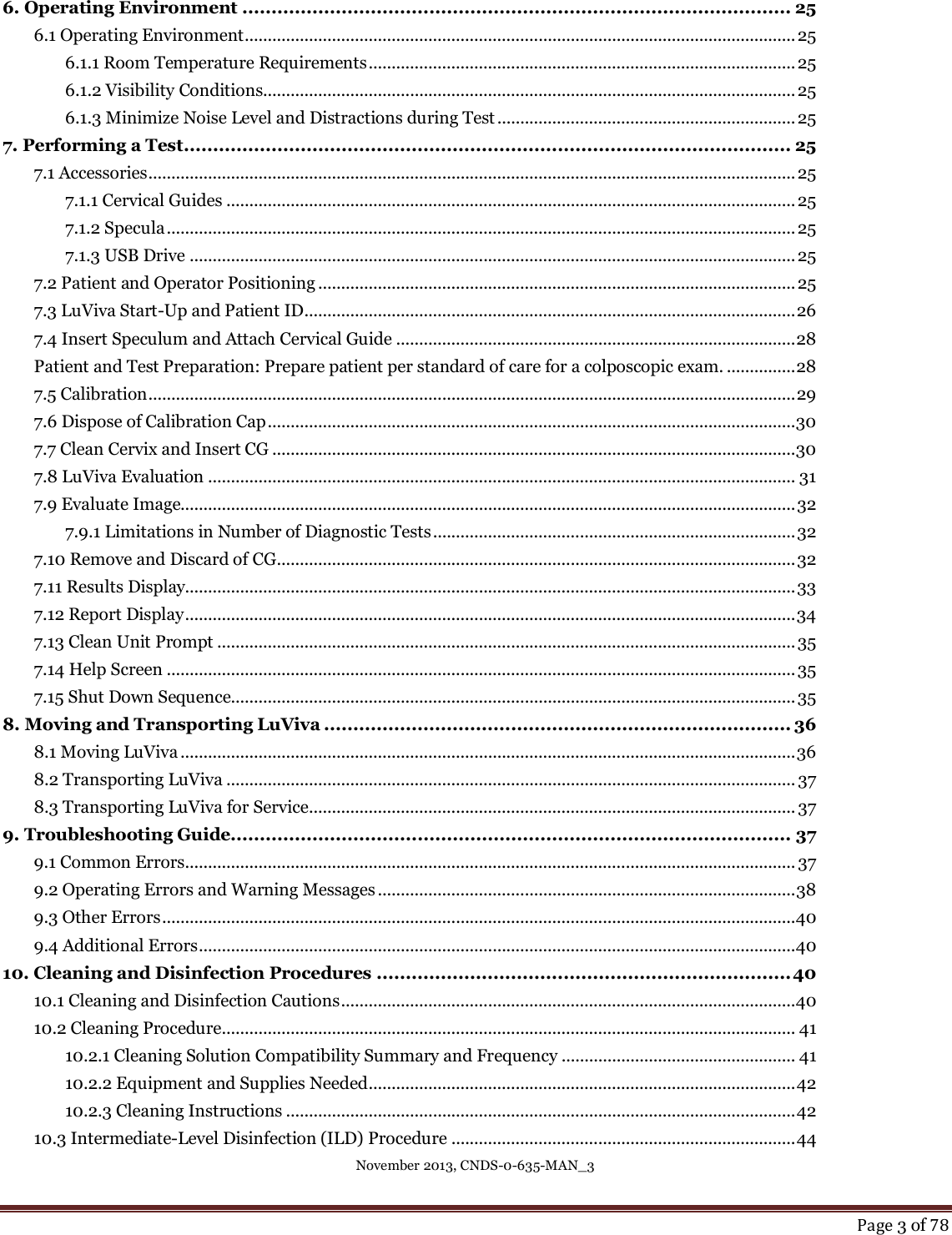 November 2013, CNDS-0-635-MAN_3     Page 3 of 78  6. Operating Environment .............................................................................................. 25 6.1 Operating Environment ........................................................................................................................ 25 6.1.1 Room Temperature Requirements ............................................................................................. 25 6.1.2 Visibility Conditions.................................................................................................................... 25 6.1.3 Minimize Noise Level and Distractions during Test ................................................................. 25 7. Performing a Test ........................................................................................................ 25 7.1 Accessories ............................................................................................................................................. 25 7.1.1 Cervical Guides ............................................................................................................................ 25 7.1.2 Specula ......................................................................................................................................... 25 7.1.3 USB Drive .................................................................................................................................... 25 7.2 Patient and Operator Positioning ........................................................................................................ 25 7.3 LuViva Start-Up and Patient ID ........................................................................................................... 26 7.4 Insert Speculum and Attach Cervical Guide ....................................................................................... 28 Patient and Test Preparation: Prepare patient per standard of care for a colposcopic exam. ............... 28 7.5 Calibration ............................................................................................................................................. 29 7.6 Dispose of Calibration Cap ................................................................................................................... 30 7.7 Clean Cervix and Insert CG .................................................................................................................. 30 7.8 LuViva Evaluation ................................................................................................................................ 31 7.9 Evaluate Image...................................................................................................................................... 32 7.9.1 Limitations in Number of Diagnostic Tests ............................................................................... 32 7.10 Remove and Discard of CG ................................................................................................................. 32 7.11 Results Display..................................................................................................................................... 33 7.12 Report Display ..................................................................................................................................... 34 7.13 Clean Unit Prompt .............................................................................................................................. 35 7.14 Help Screen ......................................................................................................................................... 35 7.15 Shut Down Sequence........................................................................................................................... 35 8. Moving and Transporting LuViva ................................................................................ 36 8.1 Moving LuViva ...................................................................................................................................... 36 8.2 Transporting LuViva ............................................................................................................................ 37 8.3 Transporting LuViva for Service .......................................................................................................... 37 9. Troubleshooting Guide................................................................................................ 37 9.1 Common Errors ..................................................................................................................................... 37 9.2 Operating Errors and Warning Messages ........................................................................................... 38 9.3 Other Errors .......................................................................................................................................... 40 9.4 Additional Errors .................................................................................................................................. 40 10. Cleaning and Disinfection Procedures ....................................................................... 40 10.1 Cleaning and Disinfection Cautions ................................................................................................... 40 10.2 Cleaning Procedure............................................................................................................................. 41 10.2.1 Cleaning Solution Compatibility Summary and Frequency ................................................... 41 10.2.2 Equipment and Supplies Needed ............................................................................................. 42 10.2.3 Cleaning Instructions ............................................................................................................... 42 10.3 Intermediate-Level Disinfection (ILD) Procedure ........................................................................... 44 