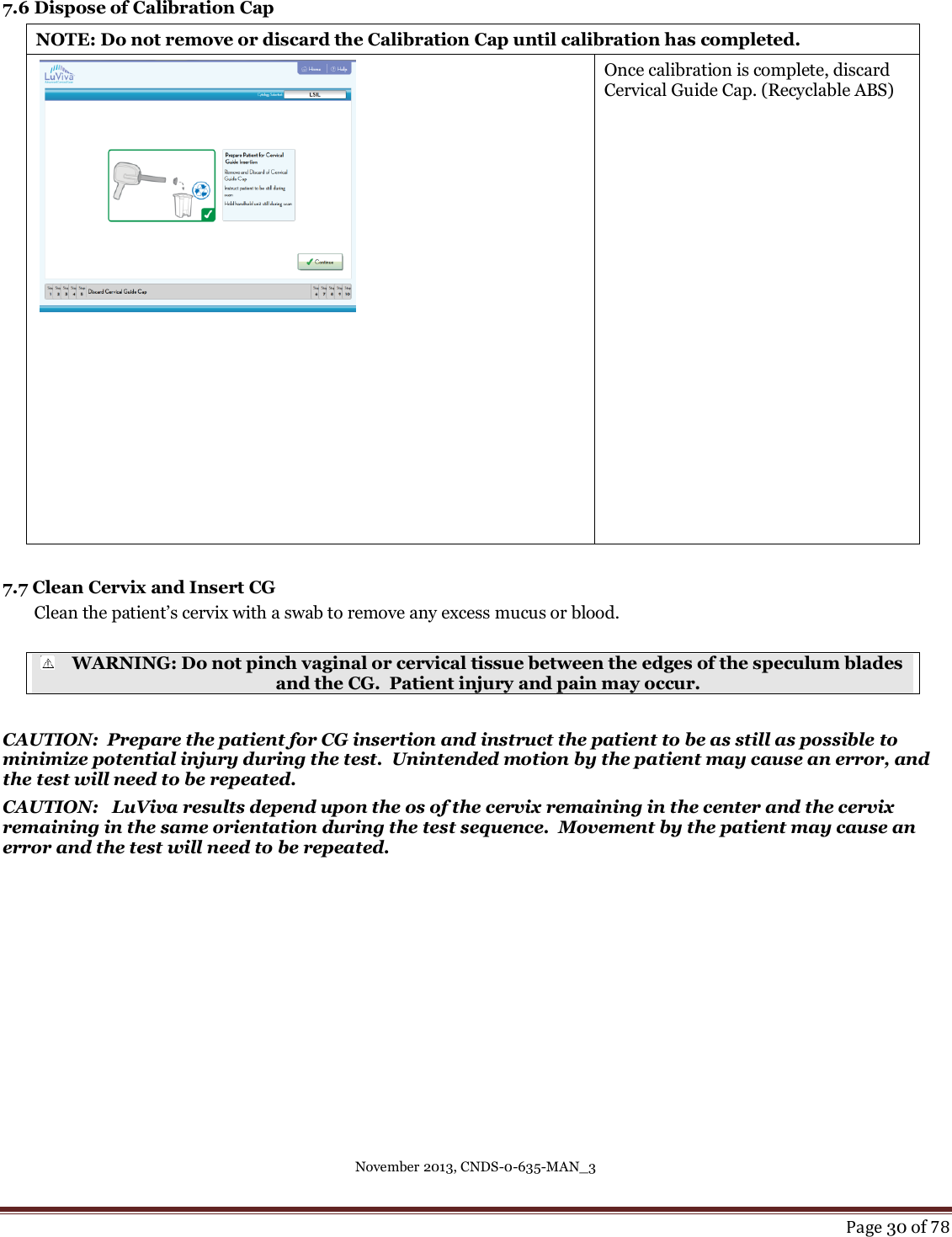 November 2013, CNDS-0-635-MAN_3     Page 30 of 78   7.6 Dispose of Calibration Cap NOTE: Do not remove or discard the Calibration Cap until calibration has completed.    Once calibration is complete, discard Cervical Guide Cap. (Recyclable ABS)  7.7 Clean Cervix and Insert CG Clean the patient’s cervix with a swab to remove any excess mucus or blood.   WARNING: Do not pinch vaginal or cervical tissue between the edges of the speculum blades and the CG.  Patient injury and pain may occur.  CAUTION:  Prepare the patient for CG insertion and instruct the patient to be as still as possible to minimize potential injury during the test.  Unintended motion by the patient may cause an error, and the test will need to be repeated. CAUTION:   LuViva results depend upon the os of the cervix remaining in the center and the cervix remaining in the same orientation during the test sequence.  Movement by the patient may cause an error and the test will need to be repeated.  