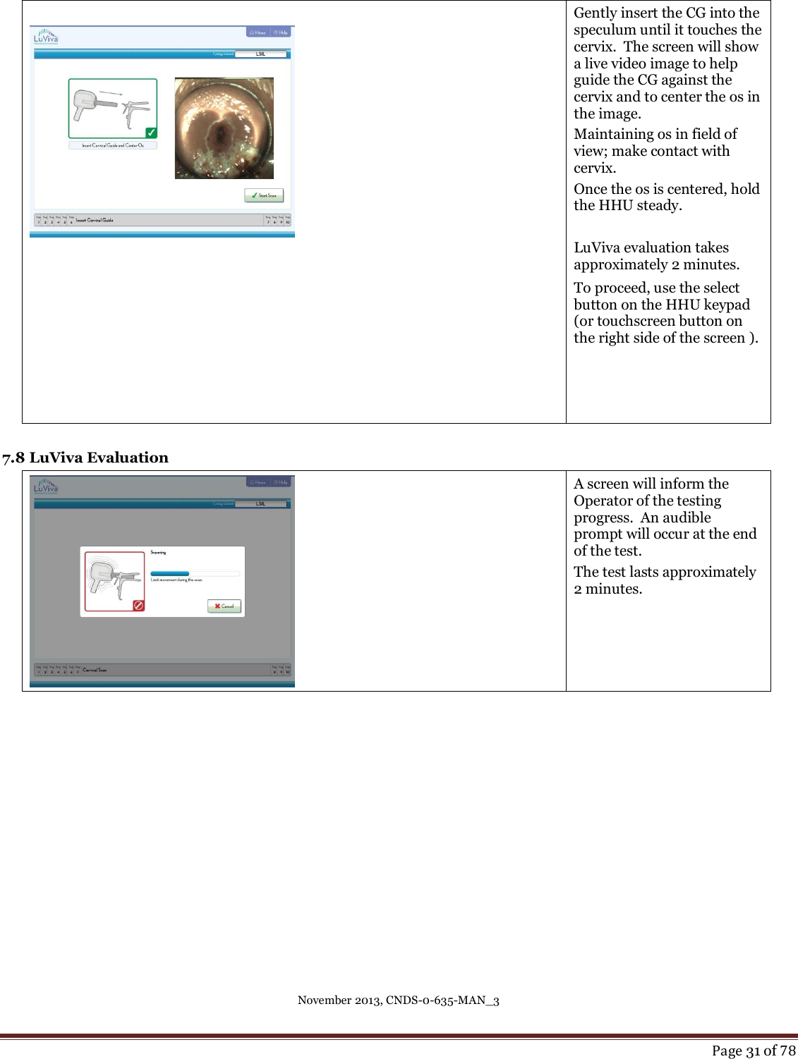 November 2013, CNDS-0-635-MAN_3     Page 31 of 78     Gently insert the CG into the speculum until it touches the cervix.  The screen will show a live video image to help   guide the CG against the cervix and to center the os in the image.  Maintaining os in field of view; make contact with cervix.   Once the os is centered, hold the HHU steady.  LuViva evaluation takes approximately 2 minutes. To proceed, use the select button on the HHU keypad (or touchscreen button on the right side of the screen ).  7.8 LuViva Evaluation  A screen will inform the Operator of the testing progress.  An audible prompt will occur at the end of the test. The test lasts approximately 2 minutes.      
