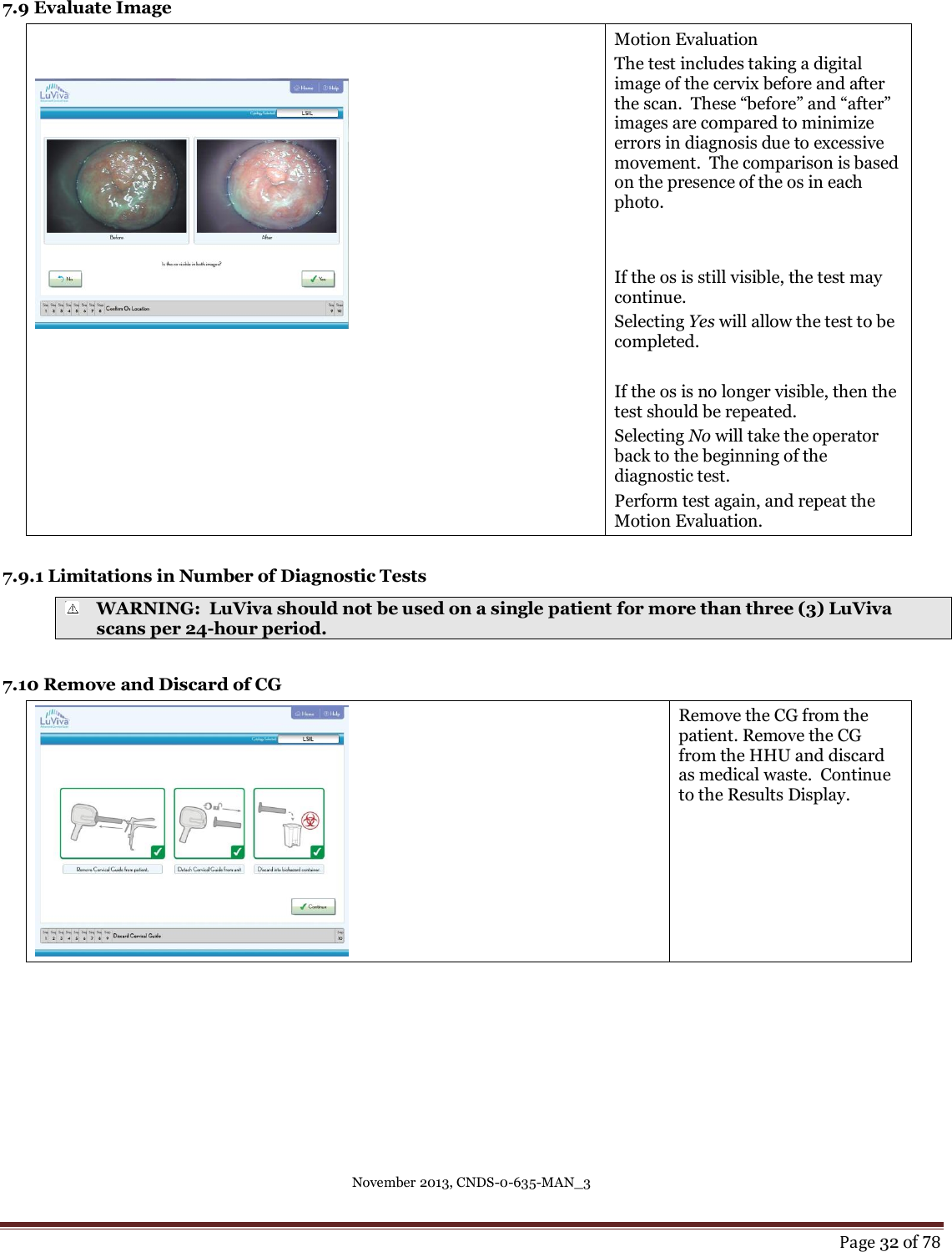 November 2013, CNDS-0-635-MAN_3     Page 32 of 78  7.9 Evaluate Image    Motion Evaluation The test includes taking a digital image of the cervix before and after the scan.  These “before” and “after” images are compared to minimize errors in diagnosis due to excessive movement.  The comparison is based on the presence of the os in each photo.   If the os is still visible, the test may continue.   Selecting Yes will allow the test to be completed.  If the os is no longer visible, then the test should be repeated.   Selecting No will take the operator back to the beginning of the diagnostic test.  Perform test again, and repeat the Motion Evaluation.   7.9.1 Limitations in Number of Diagnostic Tests  WARNING:  LuViva should not be used on a single patient for more than three (3) LuViva scans per 24-hour period.  7.10 Remove and Discard of CG  Remove the CG from the patient. Remove the CG from the HHU and discard as medical waste.  Continue to the Results Display.     