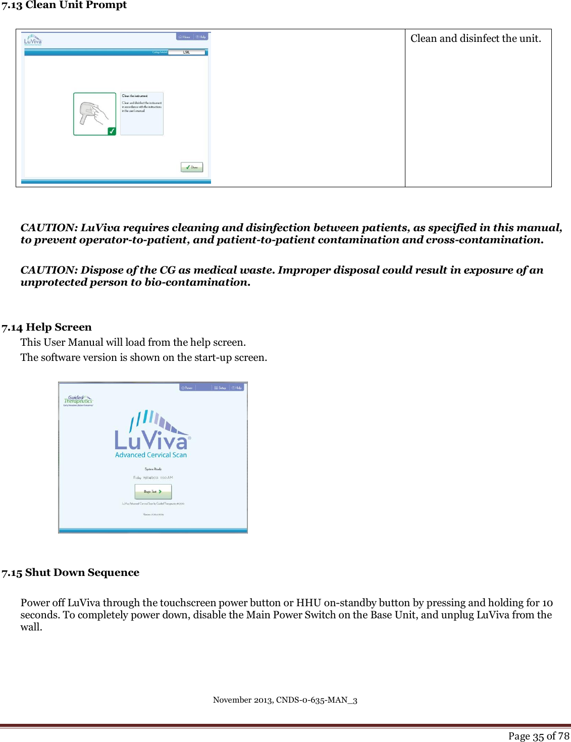 November 2013, CNDS-0-635-MAN_3     Page 35 of 78   7.13 Clean Unit Prompt   Clean and disinfect the unit.   CAUTION: LuViva requires cleaning and disinfection between patients, as specified in this manual, to prevent operator-to-patient, and patient-to-patient contamination and cross-contamination.  CAUTION: Dispose of the CG as medical waste. Improper disposal could result in exposure of an unprotected person to bio-contamination.     7.14 Help Screen This User Manual will load from the help screen.  The software version is shown on the start-up screen.      7.15 Shut Down Sequence  Power off LuViva through the touchscreen power button or HHU on-standby button by pressing and holding for 10 seconds. To completely power down, disable the Main Power Switch on the Base Unit, and unplug LuViva from the wall.   