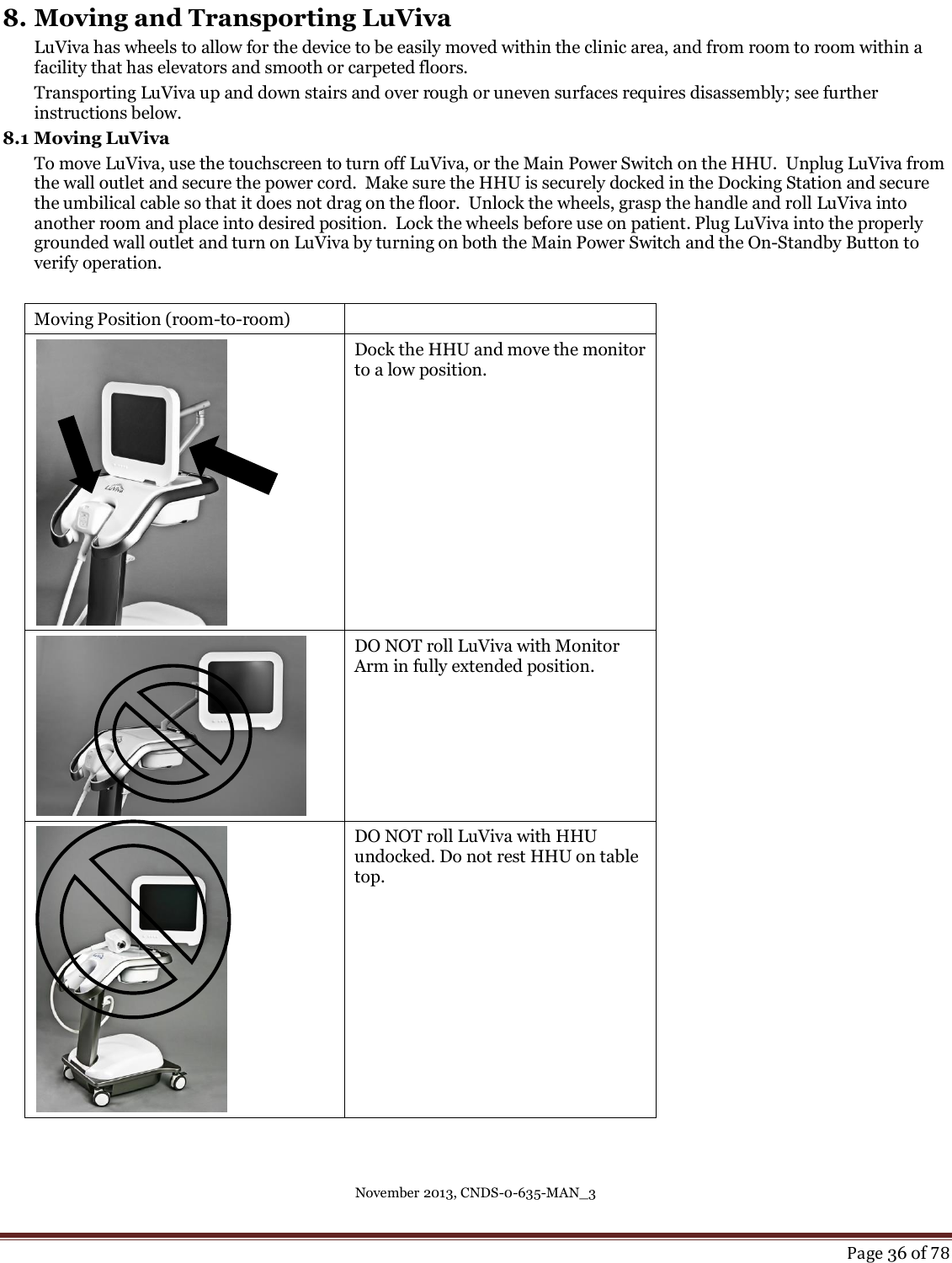 November 2013, CNDS-0-635-MAN_3     Page 36 of 78  8. Moving and Transporting LuViva LuViva has wheels to allow for the device to be easily moved within the clinic area, and from room to room within a facility that has elevators and smooth or carpeted floors.  Transporting LuViva up and down stairs and over rough or uneven surfaces requires disassembly; see further instructions below. 8.1 Moving LuViva To move LuViva, use the touchscreen to turn off LuViva, or the Main Power Switch on the HHU.  Unplug LuViva from the wall outlet and secure the power cord.  Make sure the HHU is securely docked in the Docking Station and secure the umbilical cable so that it does not drag on the floor.  Unlock the wheels, grasp the handle and roll LuViva into another room and place into desired position.  Lock the wheels before use on patient. Plug LuViva into the properly grounded wall outlet and turn on LuViva by turning on both the Main Power Switch and the On-Standby Button to verify operation.  Moving Position (room-to-room)   Dock the HHU and move the monitor to a low position.   DO NOT roll LuViva with Monitor Arm in fully extended position.   DO NOT roll LuViva with HHU undocked. Do not rest HHU on table top.    