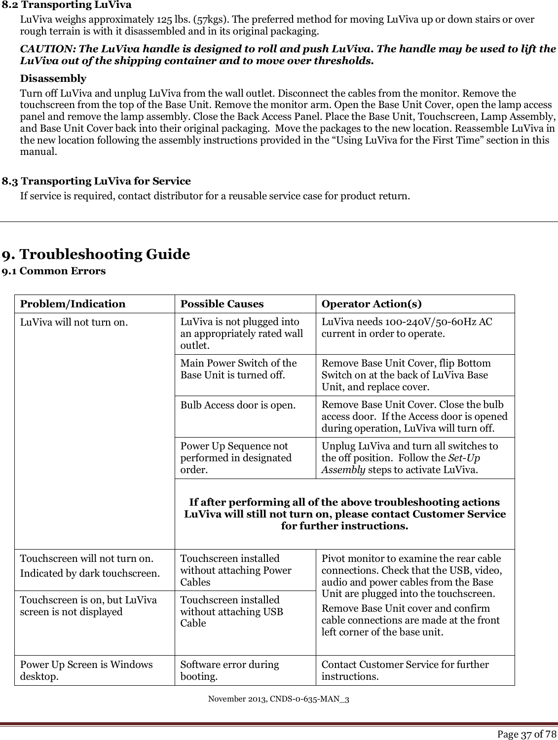 November 2013, CNDS-0-635-MAN_3     Page 37 of 78  8.2 Transporting LuViva LuViva weighs approximately 125 lbs. (57kgs). The preferred method for moving LuViva up or down stairs or over rough terrain is with it disassembled and in its original packaging. CAUTION: The LuViva handle is designed to roll and push LuViva. The handle may be used to lift the LuViva out of the shipping container and to move over thresholds.  Disassembly Turn off LuViva and unplug LuViva from the wall outlet. Disconnect the cables from the monitor. Remove the touchscreen from the top of the Base Unit. Remove the monitor arm. Open the Base Unit Cover, open the lamp access panel and remove the lamp assembly. Close the Back Access Panel. Place the Base Unit, Touchscreen, Lamp Assembly, and Base Unit Cover back into their original packaging.  Move the packages to the new location. Reassemble LuViva in the new location following the assembly instructions provided in the “Using LuViva for the First Time” section in this manual.  8.3 Transporting LuViva for Service If service is required, contact distributor for a reusable service case for product return.    9. Troubleshooting Guide 9.1 Common Errors   Problem/Indication Possible Causes Operator Action(s) LuViva will not turn on.   LuViva is not plugged into an appropriately rated wall outlet. LuViva needs 100-240V/50-60Hz AC current in order to operate. Main Power Switch of the Base Unit is turned off. Remove Base Unit Cover, flip Bottom Switch on at the back of LuViva Base Unit, and replace cover.  Bulb Access door is open. Remove Base Unit Cover. Close the bulb access door.  If the Access door is opened during operation, LuViva will turn off. Power Up Sequence not performed in designated order. Unplug LuViva and turn all switches to the off position.  Follow the Set-Up Assembly steps to activate LuViva.  If after performing all of the above troubleshooting actions LuViva will still not turn on, please contact Customer Service for further instructions.  Touchscreen will not turn on. Indicated by dark touchscreen.  Touchscreen installed without attaching Power Cables Pivot monitor to examine the rear cable connections. Check that the USB, video, audio and power cables from the Base Unit are plugged into the touchscreen. Remove Base Unit cover and confirm cable connections are made at the front left corner of the base unit.   Touchscreen is on, but LuViva screen is not displayed Touchscreen installed without attaching USB  Cable Power Up Screen is Windows desktop. Software error during booting. Contact Customer Service for further instructions. 