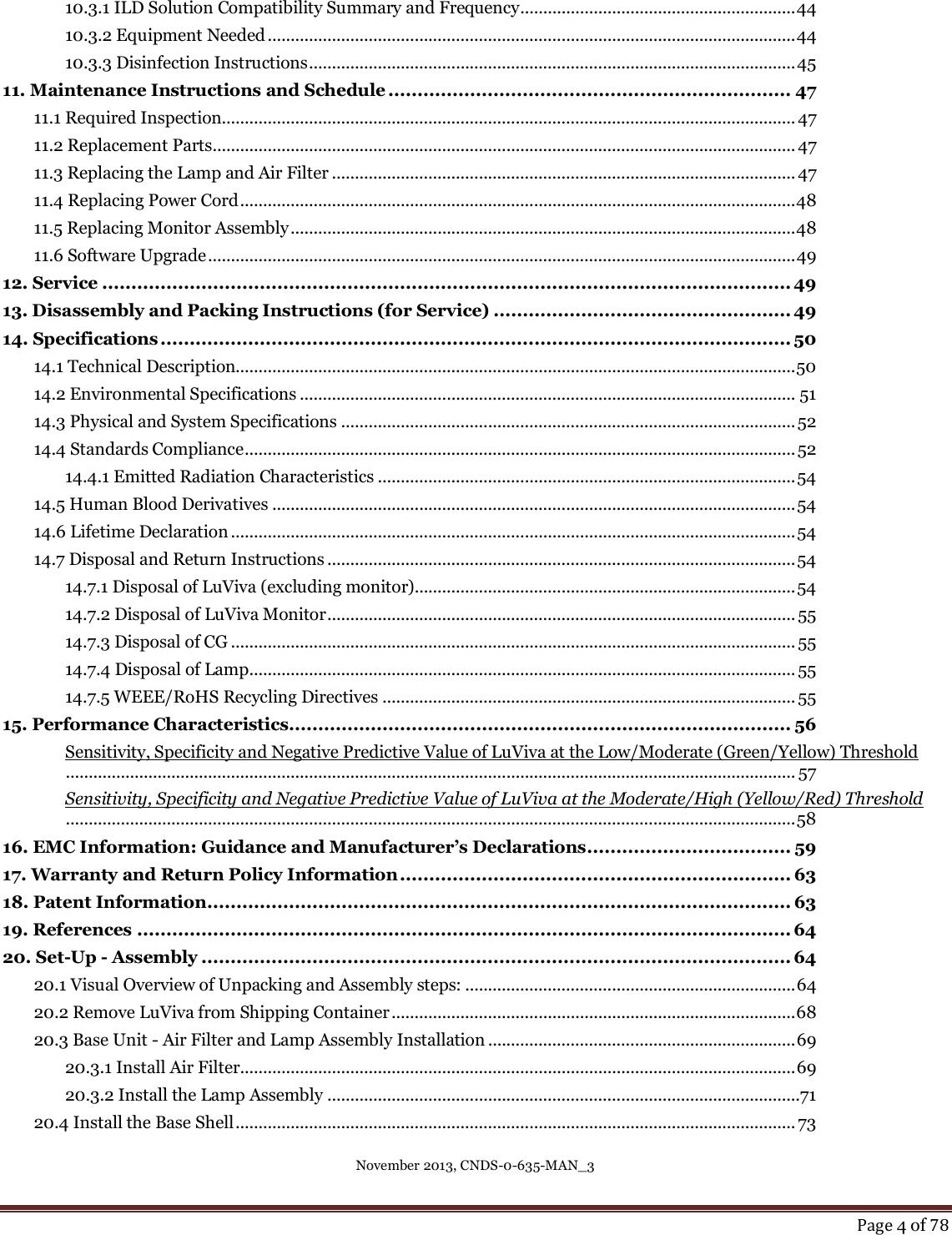 November 2013, CNDS-0-635-MAN_3     Page 4 of 78  10.3.1 ILD Solution Compatibility Summary and Frequency ............................................................ 44 10.3.2 Equipment Needed ................................................................................................................... 44 10.3.3 Disinfection Instructions .......................................................................................................... 45 11. Maintenance Instructions and Schedule ..................................................................... 47 11.1 Required Inspection............................................................................................................................. 47 11.2 Replacement Parts ............................................................................................................................... 47 11.3 Replacing the Lamp and Air Filter ..................................................................................................... 47 11.4 Replacing Power Cord ......................................................................................................................... 48 11.5 Replacing Monitor Assembly .............................................................................................................. 48 11.6 Software Upgrade ................................................................................................................................ 49 12. Service ...................................................................................................................... 49 13. Disassembly and Packing Instructions (for Service) ................................................... 49 14. Specifications ............................................................................................................ 50 14.1 Technical Description.......................................................................................................................... 50 14.2 Environmental Specifications ............................................................................................................ 51 14.3 Physical and System Specifications ................................................................................................... 52 14.4 Standards Compliance ........................................................................................................................ 52 14.4.1 Emitted Radiation Characteristics ........................................................................................... 54 14.5 Human Blood Derivatives .................................................................................................................. 54 14.6 Lifetime Declaration ........................................................................................................................... 54 14.7 Disposal and Return Instructions ...................................................................................................... 54 14.7.1 Disposal of LuViva (excluding monitor)................................................................................... 54 14.7.2 Disposal of LuViva Monitor ...................................................................................................... 55 14.7.3 Disposal of CG ........................................................................................................................... 55 14.7.4 Disposal of Lamp ....................................................................................................................... 55 14.7.5 WEEE/RoHS Recycling Directives .......................................................................................... 55 15. Performance Characteristics...................................................................................... 56 Sensitivity, Specificity and Negative Predictive Value of LuViva at the Low/Moderate (Green/Yellow) Threshold ............................................................................................................................................................... 57 Sensitivity, Specificity and Negative Predictive Value of LuViva at the Moderate/High (Yellow/Red) Threshold ............................................................................................................................................................... 58 16. EMC Information: Guidance and Manufacturer’s Declarations ................................... 59 17. Warranty and Return Policy Information ................................................................... 63 18. Patent Information .................................................................................................... 63 19. References ................................................................................................................ 64 20. Set-Up - Assembly ..................................................................................................... 64 20.1 Visual Overview of Unpacking and Assembly steps: ........................................................................ 64 20.2 Remove LuViva from Shipping Container ........................................................................................ 68 20.3 Base Unit - Air Filter and Lamp Assembly Installation ................................................................... 69 20.3.1 Install Air Filter ......................................................................................................................... 69 20.3.2 Install the Lamp Assembly .......................................................................................................71 20.4 Install the Base Shell .......................................................................................................................... 73 