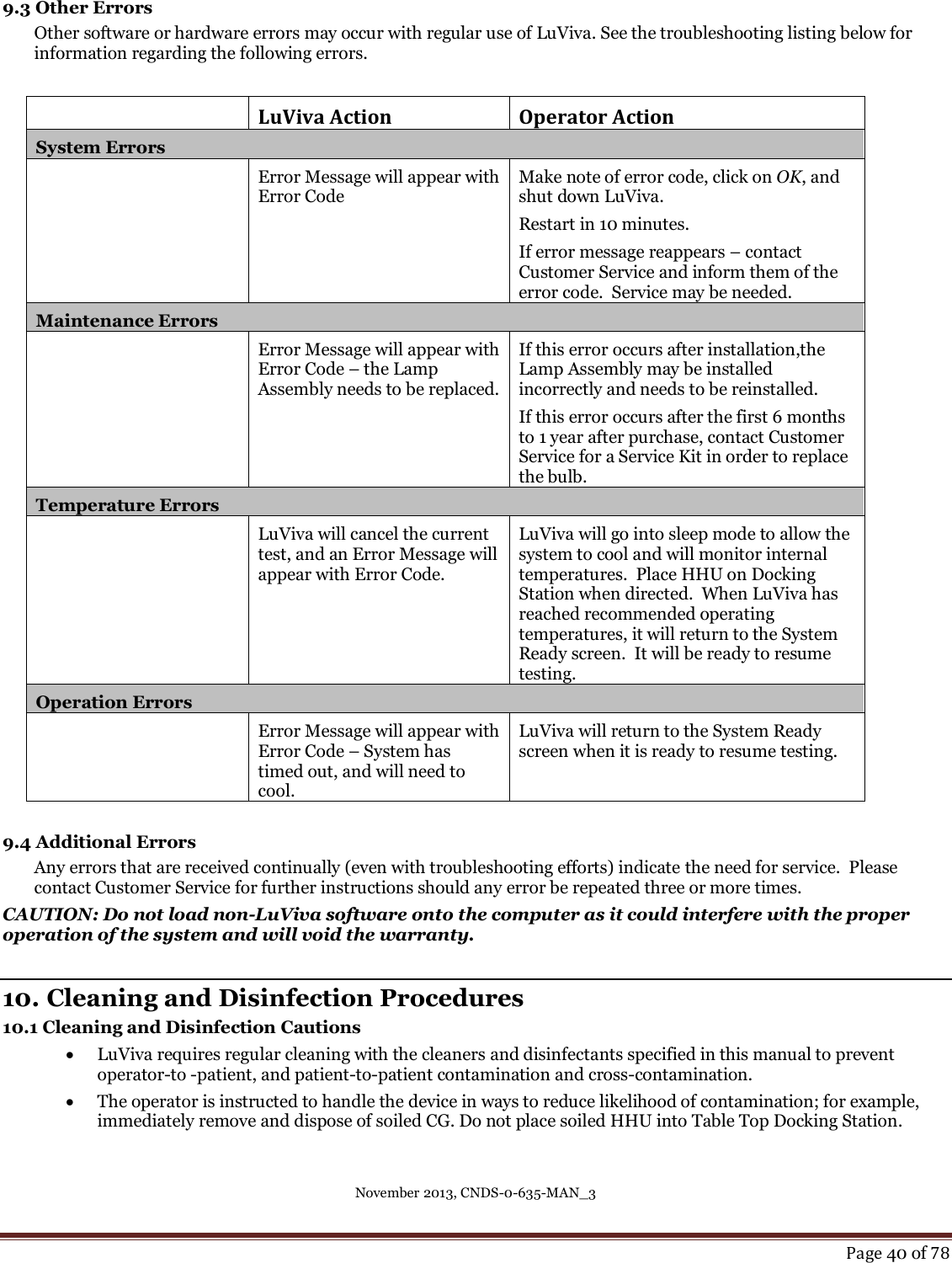 November 2013, CNDS-0-635-MAN_3     Page 40 of 78  9.3 Other Errors Other software or hardware errors may occur with regular use of LuViva. See the troubleshooting listing below for information regarding the following errors.   LuViva Action Operator Action System Errors   Error Message will appear with Error Code Make note of error code, click on OK, and shut down LuViva.   Restart in 10 minutes.   If error message reappears – contact Customer Service and inform them of the error code.  Service may be needed. Maintenance Errors  Error Message will appear with Error Code – the Lamp Assembly needs to be replaced.  If this error occurs after installation,the Lamp Assembly may be installed incorrectly and needs to be reinstalled. If this error occurs after the first 6 months to 1 year after purchase, contact Customer Service for a Service Kit in order to replace the bulb.  Temperature Errors   LuViva will cancel the current test, and an Error Message will appear with Error Code. LuViva will go into sleep mode to allow the system to cool and will monitor internal temperatures.  Place HHU on Docking Station when directed.  When LuViva has reached recommended operating temperatures, it will return to the System Ready screen.  It will be ready to resume testing. Operation Errors  Error Message will appear with Error Code – System has timed out, and will need to cool.  LuViva will return to the System Ready screen when it is ready to resume testing.    9.4 Additional Errors Any errors that are received continually (even with troubleshooting efforts) indicate the need for service.  Please contact Customer Service for further instructions should any error be repeated three or more times. CAUTION: Do not load non-LuViva software onto the computer as it could interfere with the proper operation of the system and will void the warranty.  10. Cleaning and Disinfection Procedures 10.1 Cleaning and Disinfection Cautions  LuViva requires regular cleaning with the cleaners and disinfectants specified in this manual to prevent operator-to -patient, and patient-to-patient contamination and cross-contamination.  The operator is instructed to handle the device in ways to reduce likelihood of contamination; for example, immediately remove and dispose of soiled CG. Do not place soiled HHU into Table Top Docking Station. 