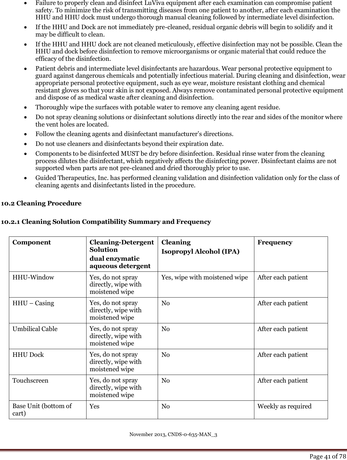 November 2013, CNDS-0-635-MAN_3     Page 41 of 78   Failure to properly clean and disinfect LuViva equipment after each examination can compromise patient safety. To minimize the risk of transmitting diseases from one patient to another, after each examination the HHU and HHU dock must undergo thorough manual cleaning followed by intermediate level disinfection.   If the HHU and Dock are not immediately pre-cleaned, residual organic debris will begin to solidify and it may be difficult to clean.  If the HHU and HHU dock are not cleaned meticulously, effective disinfection may not be possible. Clean the HHU and dock before disinfection to remove microorganisms or organic material that could reduce the efficacy of the disinfection.   Patient debris and intermediate level disinfectants are hazardous. Wear personal protective equipment to guard against dangerous chemicals and potentially infectious material. During cleaning and disinfection, wear appropriate personal protective equipment, such as eye wear, moisture resistant clothing and chemical resistant gloves so that your skin is not exposed. Always remove contaminated personal protective equipment and dispose of as medical waste after cleaning and disinfection.  Thoroughly wipe the surfaces with potable water to remove any cleaning agent residue.   Do not spray cleaning solutions or disinfectant solutions directly into the rear and sides of the monitor where the vent holes are located.  Follow the cleaning agents and disinfectant manufacturer’s directions.   Do not use cleaners and disinfectants beyond their expiration date.   Components to be disinfected MUST be dry before disinfection. Residual rinse water from the cleaning process dilutes the disinfectant, which negatively affects the disinfecting power. Disinfectant claims are not supported when parts are not pre-cleaned and dried thoroughly prior to use.   Guided Therapeutics, Inc. has performed cleaning validation and disinfection validation only for the class of cleaning agents and disinfectants listed in the procedure.   10.2 Cleaning Procedure  10.2.1 Cleaning Solution Compatibility Summary and Frequency  Component Cleaning-Detergent Solution dual enzymatic aqueous detergent Cleaning Isopropyl Alcohol (IPA) Frequency HHU-Window Yes, do not spray directly, wipe with moistened wipe Yes, wipe with moistened wipe After each patient HHU – Casing Yes, do not spray directly, wipe with moistened wipe No After each patient Umbilical Cable Yes, do not spray directly, wipe with moistened wipe No After each patient HHU Dock Yes, do not spray directly, wipe with moistened wipe No After each patient Touchscreen Yes, do not spray directly, wipe with moistened wipe No After each patient Base Unit (bottom of cart) Yes No Weekly as required  