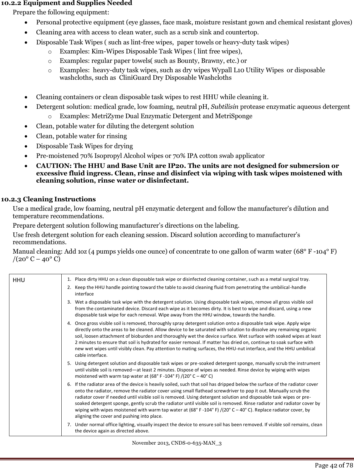 November 2013, CNDS-0-635-MAN_3     Page 42 of 78  10.2.2 Equipment and Supplies Needed Prepare the following equipment:  Personal protective equipment (eye glasses, face mask, moisture resistant gown and chemical resistant gloves)  Cleaning area with access to clean water, such as a scrub sink and countertop.  Disposable Task Wipes ( such as lint-free wipes,  paper towels or heavy-duty task wipes) o Examples: Kim-Wipes Disposable Task Wipes ( lint free wipes),  o Examples: regular paper towels( such as Bounty, Brawny, etc.) or o Examples:  heavy-duty task wipes, such as dry wipes Wypall L10 Utility Wipes  or disposable washcloths, such as  CliniGuard Dry Disposable Washcloths   Cleaning containers or clean disposable task wipes to rest HHU while cleaning it.  Detergent solution: medical grade, low foaming, neutral pH, Subtilisin protease enzymatic aqueous detergent o Examples: MetriZyme Dual Enzymatic Detergent and MetriSponge  Clean, potable water for diluting the detergent solution  Clean, potable water for rinsing  Disposable Task Wipes for drying  Pre-moistened 70% Isopropyl Alcohol wipes or 70% IPA cotton swab applicator  CAUTION: The HHU and Base Unit are IP20. The units are not designed for submersion or excessive fluid ingress. Clean, rinse and disinfect via wiping with task wipes moistened with cleaning solution, rinse water or disinfectant.   10.2.3 Cleaning Instructions  Use a medical grade, low foaming, neutral pH enzymatic detergent and follow the manufacturer’s dilution and temperature recommendations. Prepare detergent solution following manufacturer’s directions on the labeling.  Use fresh detergent solution for each cleaning session. Discard solution according to manufacturer’s recommendations. Manual cleaning: Add 1oz (4 pumps yields one ounce) of concentrate to one gallon of warm water (68° F -104° F) /(20° C – 40° C)   HHU 1. Place dirty HHU on a clean disposable task wipe or disinfected cleaning container, such as a metal surgical tray. 2. Keep the HHU handle pointing toward the table to avoid cleaning fluid from penetrating the umbilical-handle interface  3. Wet a disposable task wipe with the detergent solution. Using disposable task wipes, remove all gross visible soil from the contaminated device. Discard each wipe as it becomes dirty. It is best to wipe and discard, using a new disposable task wipe for each removal. Wipe away from the HHU window, towards the handle. 4. Once gross visible soil is removed, thoroughly spray detergent solution onto a disposable task wipe. Apply wipe directly onto the areas to be cleaned. Allow device to be saturated with solution to dissolve any remaining organic soil, loosen attachment of bioburden and thoroughly wet the device surface. Wet surface with soaked wipes at least 2 minutes to ensure that soil is hydrated for easier removal. If matter has dried on, continue to soak surface with new wet wipes until visibly clean. Pay attention to mating surfaces, the HHU-nut interface, and the HHU umbilical cable interface. 5. Using detergent solution and disposable task wipes or pre-soaked detergent sponge, manually scrub the instrument until visible soil is removed—at least 2 minutes. Dispose of wipes as needed. Rinse device by wiping with wipes moistened with warm tap water at (68° F -104° F) /(20° C – 40° C) 6. If the radiator area of the device is heavily soiled, such that soil has dripped below the surface of the radiator cover onto the radiator, remove the radiator cover using small flathead screwdriver to pop it out. Manually scrub the radiator cover if needed until visible soil is removed. Using detergent solution and disposable task wipes or pre-soaked detergent sponge, gently scrub the radiator until visible soil is removed. Rinse radiator and radiator cover by wiping with wipes moistened with warm tap water at (68° F -104° F) /(20° C – 40° C). Replace radiator cover, by aligning the cover and pushing into place. 7. Under normal office lighting, visually inspect the device to ensure soil has been removed. If visible soil remains, clean the device again as directed above.  