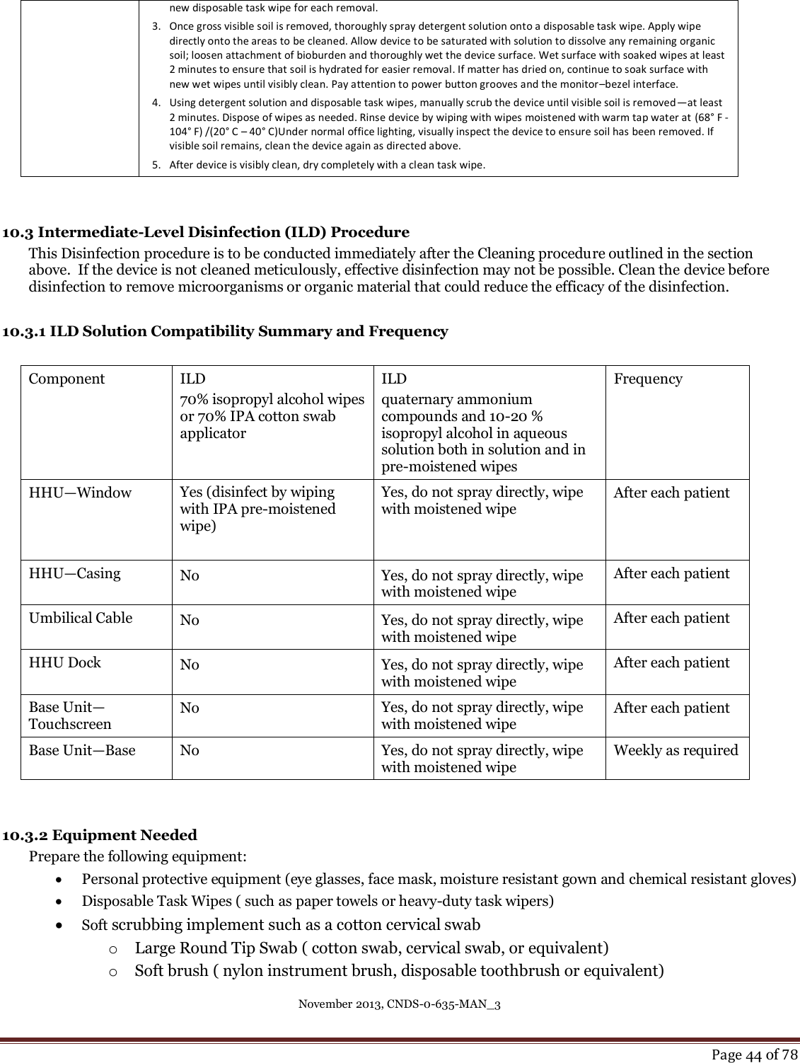 November 2013, CNDS-0-635-MAN_3     Page 44 of 78  new disposable task wipe for each removal. 3. Once gross visible soil is removed, thoroughly spray detergent solution onto a disposable task wipe. Apply wipe directly onto the areas to be cleaned. Allow device to be saturated with solution to dissolve any remaining organic soil; loosen attachment of bioburden and thoroughly wet the device surface. Wet surface with soaked wipes at least 2 minutes to ensure that soil is hydrated for easier removal. If matter has dried on, continue to soak surface with new wet wipes until visibly clean. Pay attention to power button grooves and the monitor–bezel interface. 4. Using detergent solution and disposable task wipes, manually scrub the device until visible soil is removed—at least 2 minutes. Dispose of wipes as needed. Rinse device by wiping with wipes moistened with warm tap water at (68° F -104° F) /(20° C – 40° C)Under normal office lighting, visually inspect the device to ensure soil has been removed. If visible soil remains, clean the device again as directed above.  5. After device is visibly clean, dry completely with a clean task wipe.   10.3 Intermediate-Level Disinfection (ILD) Procedure This Disinfection procedure is to be conducted immediately after the Cleaning procedure outlined in the section above.  If the device is not cleaned meticulously, effective disinfection may not be possible. Clean the device before disinfection to remove microorganisms or organic material that could reduce the efficacy of the disinfection.   10.3.1 ILD Solution Compatibility Summary and Frequency  Component ILD 70% isopropyl alcohol wipes or 70% IPA cotton swab applicator ILD quaternary ammonium compounds and 10-20 % isopropyl alcohol in aqueous solution both in solution and in pre-moistened wipes Frequency HHU—Window Yes (disinfect by wiping with IPA pre-moistened  wipe)  Yes, do not spray directly, wipe with moistened wipe After each patient HHU—Casing No Yes, do not spray directly, wipe with moistened wipe After each patient Umbilical Cable No Yes, do not spray directly, wipe with moistened wipe After each patient HHU Dock No Yes, do not spray directly, wipe with moistened wipe After each patient Base Unit— Touchscreen No  Yes, do not spray directly, wipe with moistened wipe After each patient Base Unit—Base No Yes, do not spray directly, wipe with moistened wipe Weekly as required   10.3.2 Equipment Needed Prepare the following equipment:  Personal protective equipment (eye glasses, face mask, moisture resistant gown and chemical resistant gloves)  Disposable Task Wipes ( such as paper towels or heavy-duty task wipers)  Soft scrubbing implement such as a cotton cervical swab  o Large Round Tip Swab ( cotton swab, cervical swab, or equivalent) o Soft brush ( nylon instrument brush, disposable toothbrush or equivalent) 