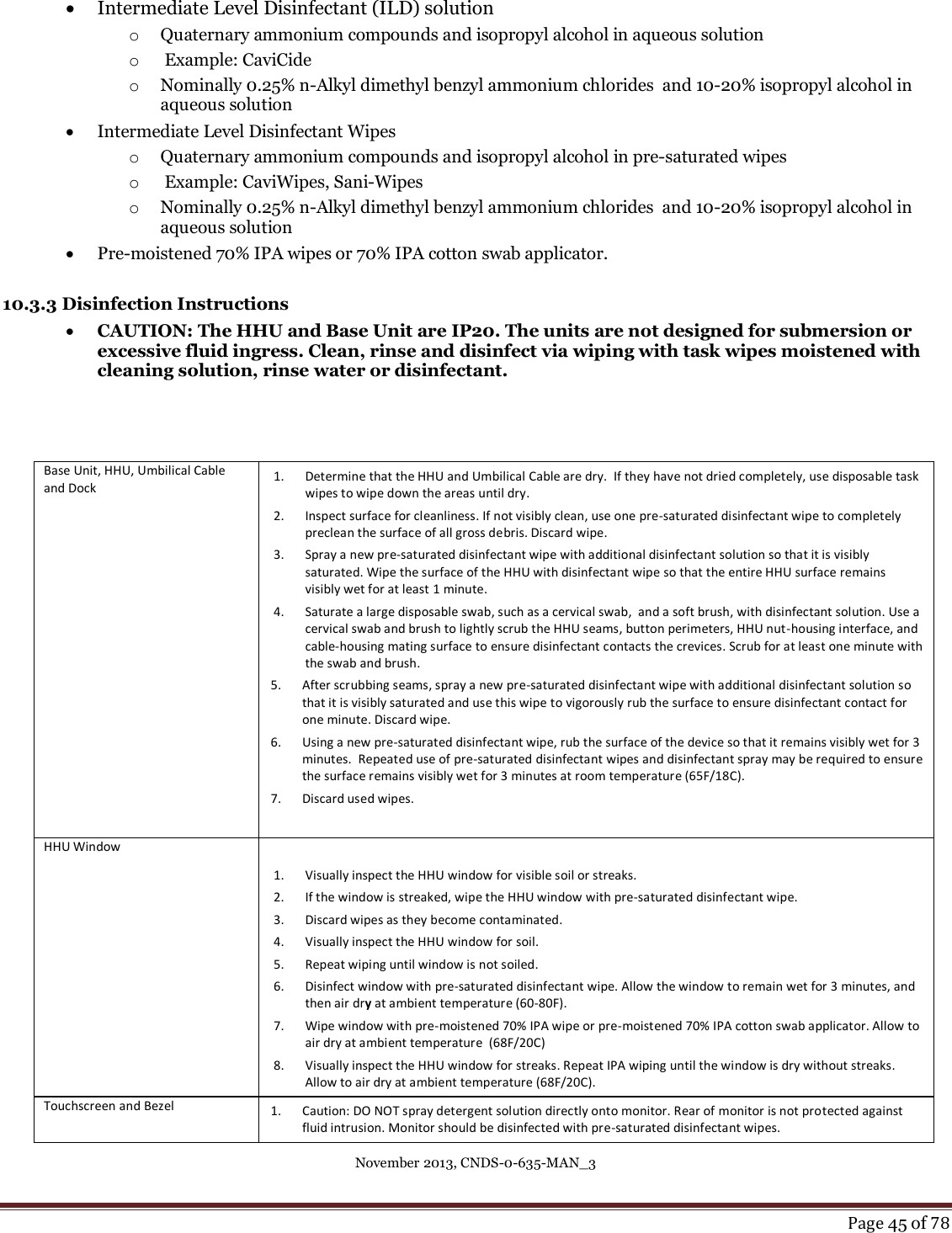 November 2013, CNDS-0-635-MAN_3     Page 45 of 78    Intermediate Level Disinfectant (ILD) solution  o Quaternary ammonium compounds and isopropyl alcohol in aqueous solution o  Example: CaviCide  o Nominally 0.25% n-Alkyl dimethyl benzyl ammonium chlorides  and 10-20% isopropyl alcohol in aqueous solution  Intermediate Level Disinfectant Wipes o Quaternary ammonium compounds and isopropyl alcohol in pre-saturated wipes o  Example: CaviWipes, Sani-Wipes o Nominally 0.25% n-Alkyl dimethyl benzyl ammonium chlorides  and 10-20% isopropyl alcohol in aqueous solution  Pre-moistened 70% IPA wipes or 70% IPA cotton swab applicator.  10.3.3 Disinfection Instructions   CAUTION: The HHU and Base Unit are IP20. The units are not designed for submersion or excessive fluid ingress. Clean, rinse and disinfect via wiping with task wipes moistened with cleaning solution, rinse water or disinfectant.     Base Unit, HHU, Umbilical Cable and Dock  1. Determine that the HHU and Umbilical Cable are dry.  If they have not dried completely, use disposable task wipes to wipe down the areas until dry. 2. Inspect surface for cleanliness. If not visibly clean, use one pre-saturated disinfectant wipe to completely preclean the surface of all gross debris. Discard wipe. 3. Spray a new pre-saturated disinfectant wipe with additional disinfectant solution so that it is visibly saturated. Wipe the surface of the HHU with disinfectant wipe so that the entire HHU surface remains visibly wet for at least 1 minute. 4. Saturate a large disposable swab, such as a cervical swab,  and a soft brush, with disinfectant solution. Use a cervical swab and brush to lightly scrub the HHU seams, button perimeters, HHU nut-housing interface, and cable-housing mating surface to ensure disinfectant contacts the crevices. Scrub for at least one minute with the swab and brush. 5. After scrubbing seams, spray a new pre-saturated disinfectant wipe with additional disinfectant solution so that it is visibly saturated and use this wipe to vigorously rub the surface to ensure disinfectant contact for one minute. Discard wipe. 6. Using a new pre-saturated disinfectant wipe, rub the surface of the device so that it remains visibly wet for 3 minutes.  Repeated use of pre-saturated disinfectant wipes and disinfectant spray may be required to ensure the surface remains visibly wet for 3 minutes at room temperature (65F/18C).  7. Discard used wipes.  HHU Window      1. Visually inspect the HHU window for visible soil or streaks. 2. If the window is streaked, wipe the HHU window with pre-saturated disinfectant wipe. 3. Discard wipes as they become contaminated.  4. Visually inspect the HHU window for soil.  5. Repeat wiping until window is not soiled.  6. Disinfect window with pre-saturated disinfectant wipe. Allow the window to remain wet for 3 minutes, and then air dry at ambient temperature (60-80F).   7. Wipe window with pre-moistened 70% IPA wipe or pre-moistened 70% IPA cotton swab applicator. Allow to air dry at ambient temperature  (68F/20C) 8. Visually inspect the HHU window for streaks. Repeat IPA wiping until the window is dry without streaks. Allow to air dry at ambient temperature (68F/20C).  Touchscreen and Bezel  1. Caution: DO NOT spray detergent solution directly onto monitor. Rear of monitor is not protected against fluid intrusion. Monitor should be disinfected with pre-saturated disinfectant wipes. 