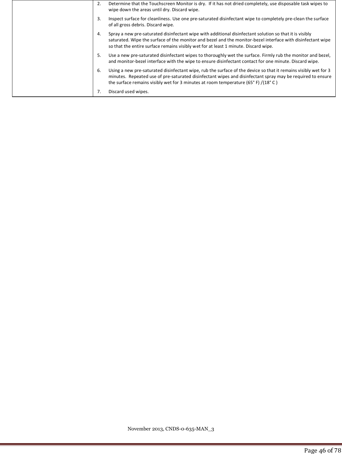 November 2013, CNDS-0-635-MAN_3     Page 46 of 78  2. Determine that the Touchscreen Monitor is dry.  If it has not dried completely, use disposable task wipes to wipe down the areas until dry. Discard wipe. 3. Inspect surface for cleanliness. Use one pre-saturated disinfectant wipe to completely pre-clean the surface of all gross debris. Discard wipe. 4. Spray a new pre-saturated disinfectant wipe with additional disinfectant solution so that it is visibly saturated. Wipe the surface of the monitor and bezel and the monitor-bezel interface with disinfectant wipe so that the entire surface remains visibly wet for at least 1 minute. Discard wipe.  5. Use a new pre-saturated disinfectant wipes to thoroughly wet the surface. Firmly rub the monitor and bezel, and monitor-bezel interface with the wipe to ensure disinfectant contact for one minute. Discard wipe.  6. Using a new pre-saturated disinfectant wipe, rub the surface of the device so that it remains visibly wet for 3 minutes.  Repeated use of pre-saturated disinfectant wipes and disinfectant spray may be required to ensure the surface remains visibly wet for 3 minutes at room temperature (65° F) /(18° C ) 7. Discard used wipes.    