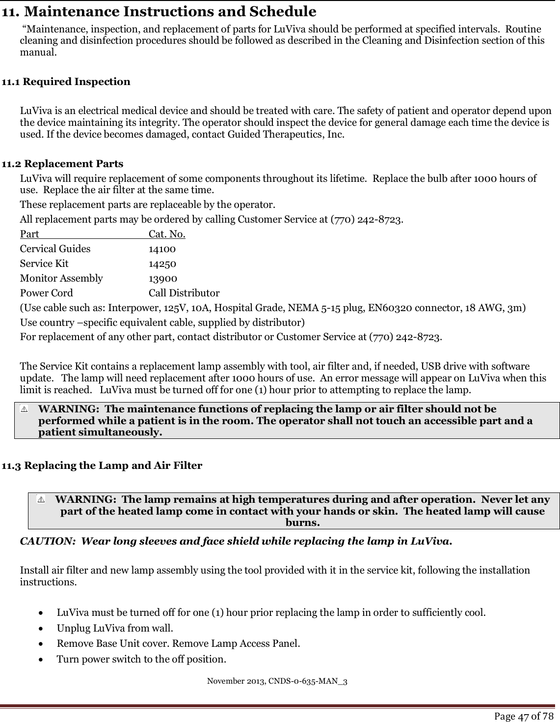 November 2013, CNDS-0-635-MAN_3     Page 47 of 78   11. Maintenance Instructions and Schedule  “Maintenance, inspection, and replacement of parts for LuViva should be performed at specified intervals.  Routine cleaning and disinfection procedures should be followed as described in the Cleaning and Disinfection section of this manual.    11.1 Required Inspection   LuViva is an electrical medical device and should be treated with care. The safety of patient and operator depend upon the device maintaining its integrity. The operator should inspect the device for general damage each time the device is used. If the device becomes damaged, contact Guided Therapeutics, Inc.   11.2 Replacement Parts LuViva will require replacement of some components throughout its lifetime.  Replace the bulb after 1000 hours of use.  Replace the air filter at the same time.   These replacement parts are replaceable by the operator. All replacement parts may be ordered by calling Customer Service at (770) 242-8723. Part      Cat. No. Cervical Guides    14100  Service Kit      14250 Monitor Assembly              13900 Power Cord     Call Distributor (Use cable such as: Interpower, 125V, 10A, Hospital Grade, NEMA 5-15 plug, EN60320 connector, 18 AWG, 3m) Use country –specific equivalent cable, supplied by distributor) For replacement of any other part, contact distributor or Customer Service at (770) 242-8723.  The Service Kit contains a replacement lamp assembly with tool, air filter and, if needed, USB drive with software update.   The lamp will need replacement after 1000 hours of use.  An error message will appear on LuViva when this limit is reached.   LuViva must be turned off for one (1) hour prior to attempting to replace the lamp.   WARNING:  The maintenance functions of replacing the lamp or air filter should not be performed while a patient is in the room. The operator shall not touch an accessible part and a patient simultaneously.  11.3 Replacing the Lamp and Air Filter   WARNING:  The lamp remains at high temperatures during and after operation.  Never let any part of the heated lamp come in contact with your hands or skin.  The heated lamp will cause burns. CAUTION:  Wear long sleeves and face shield while replacing the lamp in LuViva.  Install air filter and new lamp assembly using the tool provided with it in the service kit, following the installation instructions.    LuViva must be turned off for one (1) hour prior replacing the lamp in order to sufficiently cool.    Unplug LuViva from wall.  Remove Base Unit cover. Remove Lamp Access Panel.   Turn power switch to the off position.  