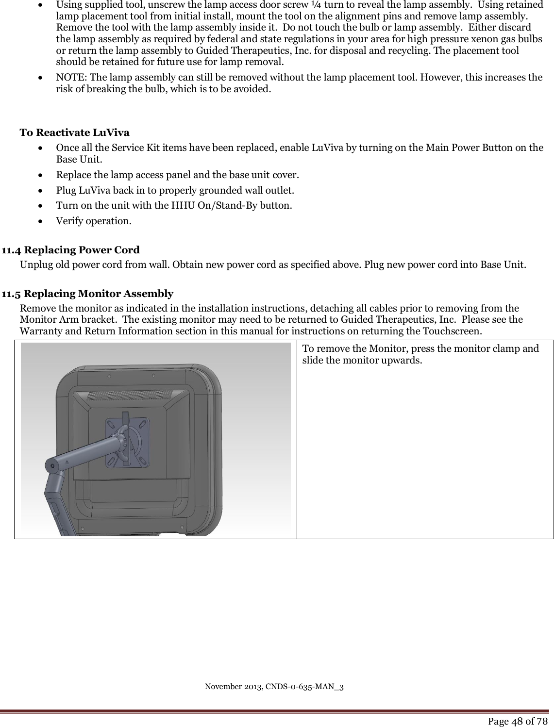 November 2013, CNDS-0-635-MAN_3     Page 48 of 78   Using supplied tool, unscrew the lamp access door screw ¼ turn to reveal the lamp assembly.  Using retained lamp placement tool from initial install, mount the tool on the alignment pins and remove lamp assembly.  Remove the tool with the lamp assembly inside it.  Do not touch the bulb or lamp assembly.  Either discard the lamp assembly as required by federal and state regulations in your area for high pressure xenon gas bulbs or return the lamp assembly to Guided Therapeutics, Inc. for disposal and recycling. The placement tool should be retained for future use for lamp removal.  NOTE: The lamp assembly can still be removed without the lamp placement tool. However, this increases the risk of breaking the bulb, which is to be avoided.   To Reactivate LuViva  Once all the Service Kit items have been replaced, enable LuViva by turning on the Main Power Button on the Base Unit.    Replace the lamp access panel and the base unit cover.    Plug LuViva back in to properly grounded wall outlet.    Turn on the unit with the HHU On/Stand-By button.  Verify operation.    11.4 Replacing Power Cord Unplug old power cord from wall. Obtain new power cord as specified above. Plug new power cord into Base Unit.   11.5 Replacing Monitor Assembly Remove the monitor as indicated in the installation instructions, detaching all cables prior to removing from the Monitor Arm bracket.  The existing monitor may need to be returned to Guided Therapeutics, Inc.  Please see the Warranty and Return Information section in this manual for instructions on returning the Touchscreen.    To remove the Monitor, press the monitor clamp and slide the monitor upwards.      
