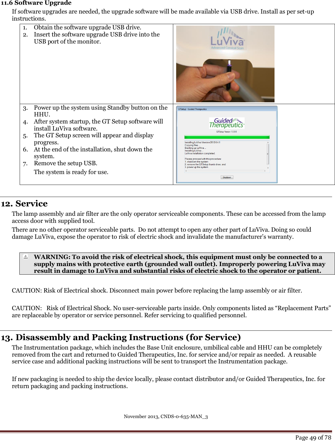 November 2013, CNDS-0-635-MAN_3     Page 49 of 78  11.6 Software Upgrade If software upgrades are needed, the upgrade software will be made available via USB drive. Install as per set-up instructions. 1. Obtain the software upgrade USB drive. 2. Insert the software upgrade USB drive into the USB port of the monitor.     3. Power up the system using Standby button on the HHU.  4. After system startup, the GT Setup software will install LuViva software. 5. The GT Setup screen will appear and display progress.  6. At the end of the installation, shut down the system. 7. Remove the setup USB. The system is ready for use.   12. Service  The lamp assembly and air filter are the only operator serviceable components. These can be accessed from the lamp access door with supplied tool. There are no other operator serviceable parts.  Do not attempt to open any other part of LuViva. Doing so could damage LuViva, expose the operator to risk of electric shock and invalidate the manufacturer’s warranty.    WARNING: To avoid the risk of electrical shock, this equipment must only be connected to a supply mains with protective earth (grounded wall outlet). Improperly powering LuViva may result in damage to LuViva and substantial risks of electric shock to the operator or patient.     CAUTION: Risk of Electrical shock. Disconnect main power before replacing the lamp assembly or air filter.  CAUTION:   Risk of Electrical Shock. No user-serviceable parts inside. Only components listed as “Replacement Parts” are replaceable by operator or service personnel. Refer servicing to qualified personnel.  13. Disassembly and Packing Instructions (for Service)  The Instrumentation package, which includes the Base Unit enclosure, umbilical cable and HHU can be completely removed from the cart and returned to Guided Therapeutics, Inc. for service and/or repair as needed.  A reusable service case and additional packing instructions will be sent to transport the Instrumentation package.   If new packaging is needed to ship the device locally, please contact distributor and/or Guided Therapeutics, Inc. for return packaging and packing instructions.     