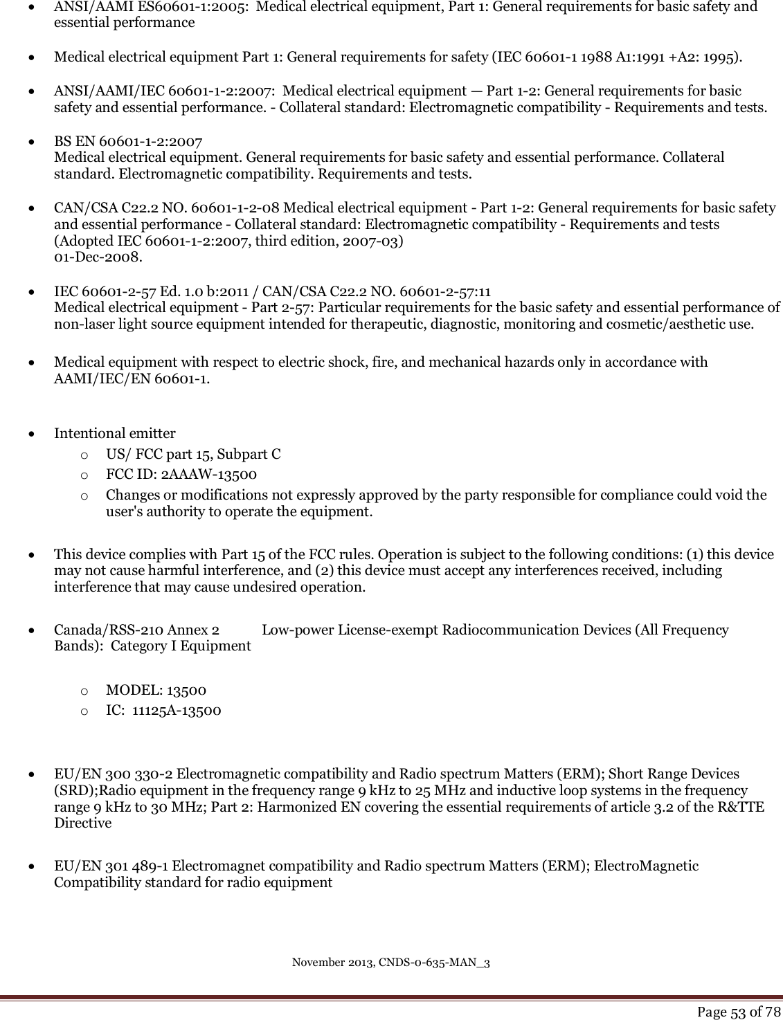 November 2013, CNDS-0-635-MAN_3     Page 53 of 78    ANSI/AAMI ES60601-1:2005:  Medical electrical equipment, Part 1: General requirements for basic safety and essential performance   Medical electrical equipment Part 1: General requirements for safety (IEC 60601-1 1988 A1:1991 +A2: 1995).   ANSI/AAMI/IEC 60601-1-2:2007:  Medical electrical equipment — Part 1-2: General requirements for basic safety and essential performance. - Collateral standard: Electromagnetic compatibility - Requirements and tests.   BS EN 60601-1-2:2007 Medical electrical equipment. General requirements for basic safety and essential performance. Collateral standard. Electromagnetic compatibility. Requirements and tests.   CAN/CSA C22.2 NO. 60601-1-2-08 Medical electrical equipment - Part 1-2: General requirements for basic safety and essential performance - Collateral standard: Electromagnetic compatibility - Requirements and tests (Adopted IEC 60601-1-2:2007, third edition, 2007-03)  01-Dec-2008.   IEC 60601-2-57 Ed. 1.0 b:2011 / CAN/CSA C22.2 NO. 60601-2-57:11 Medical electrical equipment - Part 2-57: Particular requirements for the basic safety and essential performance of non-laser light source equipment intended for therapeutic, diagnostic, monitoring and cosmetic/aesthetic use.   Medical equipment with respect to electric shock, fire, and mechanical hazards only in accordance with AAMI/IEC/EN 60601-1.     Intentional emitter o US/ FCC part 15, Subpart C o FCC ID: 2AAAW-13500 o Changes or modifications not expressly approved by the party responsible for compliance could void the user&apos;s authority to operate the equipment.   This device complies with Part 15 of the FCC rules. Operation is subject to the following conditions: (1) this device may not cause harmful interference, and (2) this device must accept any interferences received, including interference that may cause undesired operation.    Canada/RSS-210 Annex 2  Low-power License-exempt Radiocommunication Devices (All Frequency Bands):  Category I Equipment  o MODEL: 13500 o IC:  11125A-13500    EU/EN 300 330-2 Electromagnetic compatibility and Radio spectrum Matters (ERM); Short Range Devices (SRD);Radio equipment in the frequency range 9 kHz to 25 MHz and inductive loop systems in the frequency range 9 kHz to 30 MHz; Part 2: Harmonized EN covering the essential requirements of article 3.2 of the R&amp;TTE Directive   EU/EN 301 489-1 Electromagnet compatibility and Radio spectrum Matters (ERM); ElectroMagnetic Compatibility standard for radio equipment    