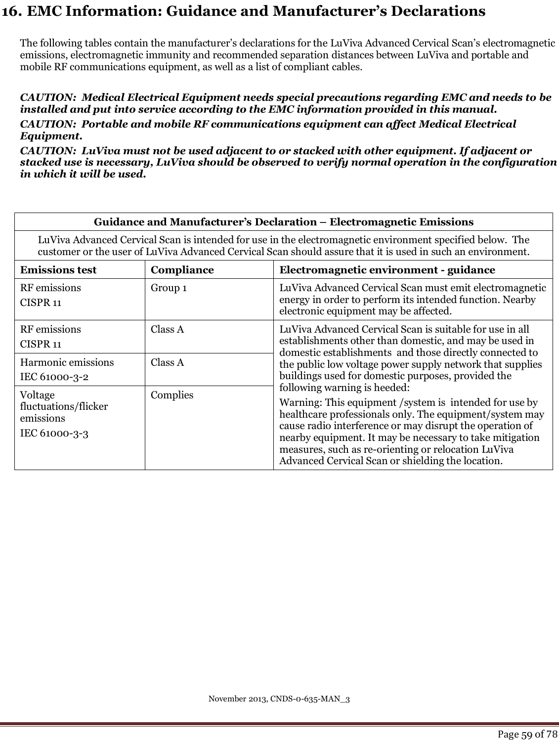 November 2013, CNDS-0-635-MAN_3     Page 59 of 78  16. EMC Information: Guidance and Manufacturer’s Declarations  The following tables contain the manufacturer’s declarations for the LuViva Advanced Cervical Scan’s electromagnetic emissions, electromagnetic immunity and recommended separation distances between LuViva and portable and mobile RF communications equipment, as well as a list of compliant cables.  CAUTION:  Medical Electrical Equipment needs special precautions regarding EMC and needs to be installed and put into service according to the EMC information provided in this manual.  CAUTION:  Portable and mobile RF communications equipment can affect Medical Electrical Equipment. CAUTION:  LuViva must not be used adjacent to or stacked with other equipment. If adjacent or stacked use is necessary, LuViva should be observed to verify normal operation in the configuration in which it will be used.   Guidance and Manufacturer’s Declaration – Electromagnetic Emissions LuViva Advanced Cervical Scan is intended for use in the electromagnetic environment specified below.  The customer or the user of LuViva Advanced Cervical Scan should assure that it is used in such an environment. Emissions test Compliance Electromagnetic environment - guidance RF emissions CISPR 11 Group 1 LuViva Advanced Cervical Scan must emit electromagnetic energy in order to perform its intended function. Nearby electronic equipment may be affected. RF emissions CISPR 11 Class A LuViva Advanced Cervical Scan is suitable for use in all establishments other than domestic, and may be used in domestic establishments  and those directly connected to the public low voltage power supply network that supplies buildings used for domestic purposes, provided the following warning is heeded:  Warning: This equipment /system is  intended for use by healthcare professionals only. The equipment/system may cause radio interference or may disrupt the operation of nearby equipment. It may be necessary to take mitigation measures, such as re-orienting or relocation LuViva Advanced Cervical Scan or shielding the location. Harmonic emissions IEC 61000-3-2 Class A Voltage fluctuations/flicker emissions IEC 61000-3-3 Complies     