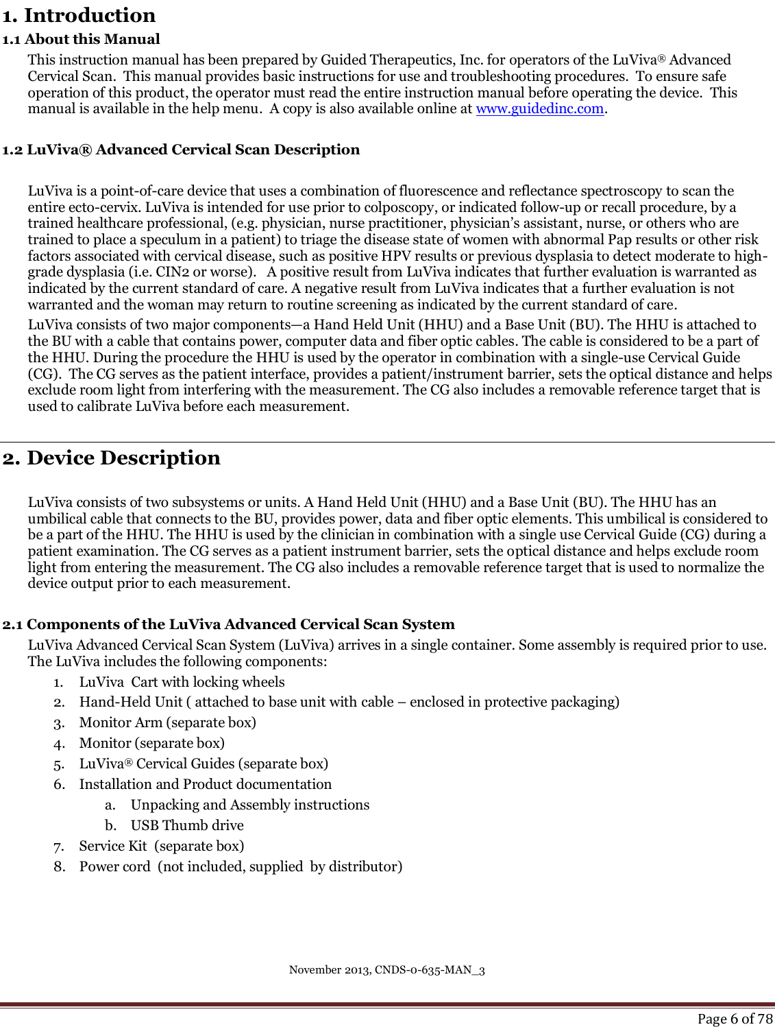 November 2013, CNDS-0-635-MAN_3     Page 6 of 78  1. Introduction 1.1 About this Manual This instruction manual has been prepared by Guided Therapeutics, Inc. for operators of the LuViva® Advanced Cervical Scan.  This manual provides basic instructions for use and troubleshooting procedures.  To ensure safe operation of this product, the operator must read the entire instruction manual before operating the device.  This manual is available in the help menu.  A copy is also available online at www.guidedinc.com.  1.2 LuViva® Advanced Cervical Scan Description  LuViva is a point-of-care device that uses a combination of fluorescence and reflectance spectroscopy to scan the entire ecto-cervix. LuViva is intended for use prior to colposcopy, or indicated follow-up or recall procedure, by a trained healthcare professional, (e.g. physician, nurse practitioner, physician’s assistant, nurse, or others who are trained to place a speculum in a patient) to triage the disease state of women with abnormal Pap results or other risk factors associated with cervical disease, such as positive HPV results or previous dysplasia to detect moderate to high-grade dysplasia (i.e. CIN2 or worse).   A positive result from LuViva indicates that further evaluation is warranted as indicated by the current standard of care. A negative result from LuViva indicates that a further evaluation is not warranted and the woman may return to routine screening as indicated by the current standard of care. LuViva consists of two major components—a Hand Held Unit (HHU) and a Base Unit (BU). The HHU is attached to the BU with a cable that contains power, computer data and fiber optic cables. The cable is considered to be a part of the HHU. During the procedure the HHU is used by the operator in combination with a single-use Cervical Guide (CG).  The CG serves as the patient interface, provides a patient/instrument barrier, sets the optical distance and helps exclude room light from interfering with the measurement. The CG also includes a removable reference target that is used to calibrate LuViva before each measurement.  2. Device Description  LuViva consists of two subsystems or units. A Hand Held Unit (HHU) and a Base Unit (BU). The HHU has an umbilical cable that connects to the BU, provides power, data and fiber optic elements. This umbilical is considered to be a part of the HHU. The HHU is used by the clinician in combination with a single use Cervical Guide (CG) during a patient examination. The CG serves as a patient instrument barrier, sets the optical distance and helps exclude room light from entering the measurement. The CG also includes a removable reference target that is used to normalize the device output prior to each measurement.  2.1 Components of the LuViva Advanced Cervical Scan System LuViva Advanced Cervical Scan System (LuViva) arrives in a single container. Some assembly is required prior to use. The LuViva includes the following components: 1. LuViva  Cart with locking wheels  2. Hand-Held Unit ( attached to base unit with cable – enclosed in protective packaging) 3. Monitor Arm (separate box) 4. Monitor (separate box) 5. LuViva® Cervical Guides (separate box) 6. Installation and Product documentation  a. Unpacking and Assembly instructions  b. USB Thumb drive 7. Service Kit  (separate box) 8. Power cord  (not included, supplied  by distributor)  